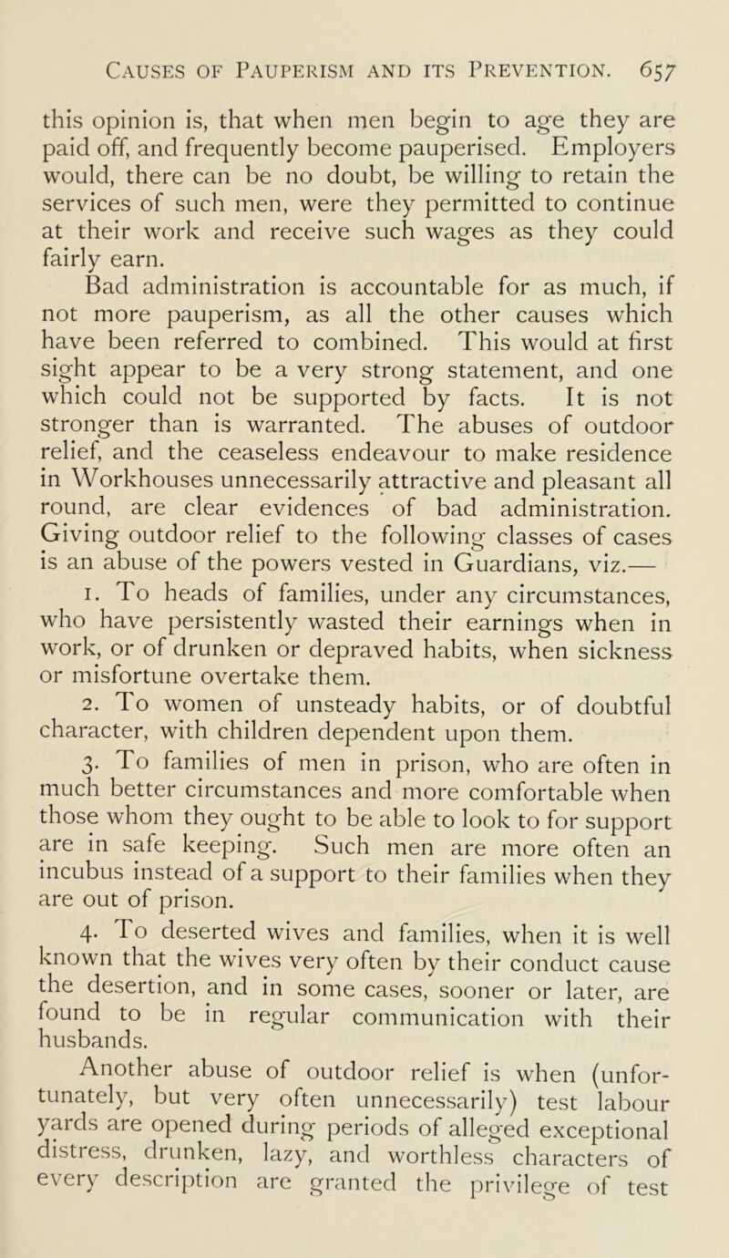 this opinion is, that when men begin to age they are paid off, and frequently become pauperised. Employers would, there can be no doubt, be willing to retain the services of such men, were they permitted to continue at their work and receive such wages as they could fairly earn. Bad administration is accountable for as much, if not more pauperism, as all the other causes which have been referred to combined. This would at first sight appear to be a very strong statement, and one which could not be supported by facts. It is not stronger than is warranted. The abuses of outdoor relief, and the ceaseless endeavour to make residence in Workhouses unnecessarily attractive and pleasant all round, are clear evidences of bad administration. Giving outdoor relief to the following classes of cases is an abuse of the powers vested in Guardians, viz.— 1. To heads of families, under any circumstances, who have persistently wasted their earnings when in work, or of drunken or depraved habits, when sickness or misfortune overtake them. 2. To women of unsteady habits, or of doubtful character, with children dependent upon them. 3. To families of men in prison, who are often in much better circumstances and more comfortable when those whom they ought to be able to look to for support are in safe keeping. Such men are more often an incubus instead of a support to their families when they are out of prison. 4. d o deserted wives and families, when it is well known that the wives very often by their conduct cause the desertion, and in some cases, sooner or later, are found to be in regular communication with their husbands. Another abuse of outdoor relief is when (unfor- tunately, but very often unnecessarily) test labour yards are opened during periods of alleged exceptional distress, drunken, lazy, and worthless characters of every description are granted the privilege of test