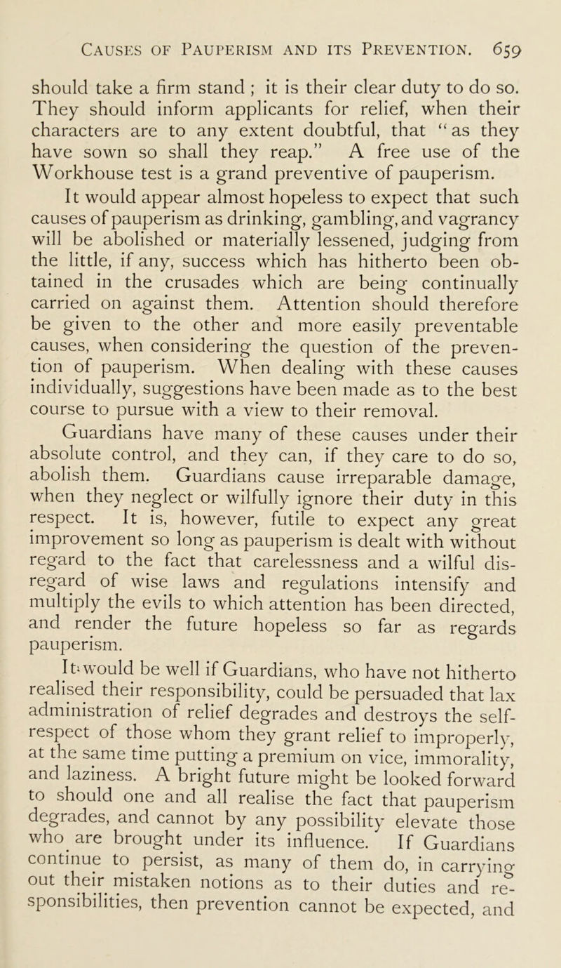 should take a firm stand ; it is their clear duty to do so. They should inform applicants for relief, when their characters are to any extent doubtful, that “ as they have sown so shall they reap.” A free use of the Workhouse test is a grand preventive of pauperism. It would appear almost hopeless to expect that such causes of pauperism as drinking, gambling, and vagrancy will be abolished or materially lessened, judging from the little, if any, success which has hitherto been ob- tained in the crusades which are being continually carried on against them. Attention should therefore be given to the other and more easily preventable causes, when considering the question of the preven- tion of pauperism. When dealing with these causes individually, suggestions have been made as to the best course to pursue with a view to their removal. Guardians have many of these causes under their absolute control, and they can, if they care to do so, abolish them. Guardians cause irreparable damage, when they neglect or wilfully ignore their duty in this respect. It is, however, futile to expect any great improvement so long as pauperism is dealt with without regard to the fact that carelessness and a wilful dis- regard of wise laws and regulations intensify and multiply the evils to which attention has been directed, and render the future hopeless so far as regards pauperism. IU would be well if Guardians, who have not hitherto realised their responsibility, could be persuaded that lax administration of relief degrades and destroys the self- respect of those whom they grant relief to improperly, at the same time putting a premium on vice, immorality, and laziness. A bright future might be looked forward to should one and all realise the fact that pauperism degrades, and cannot by any possibility elevate those who. are brought under its influence. If Guardians continue to persist, as many of them do, in carrying out their mistaken notions as to their duties and re- sponsibilities, then prevention cannot be expected, and