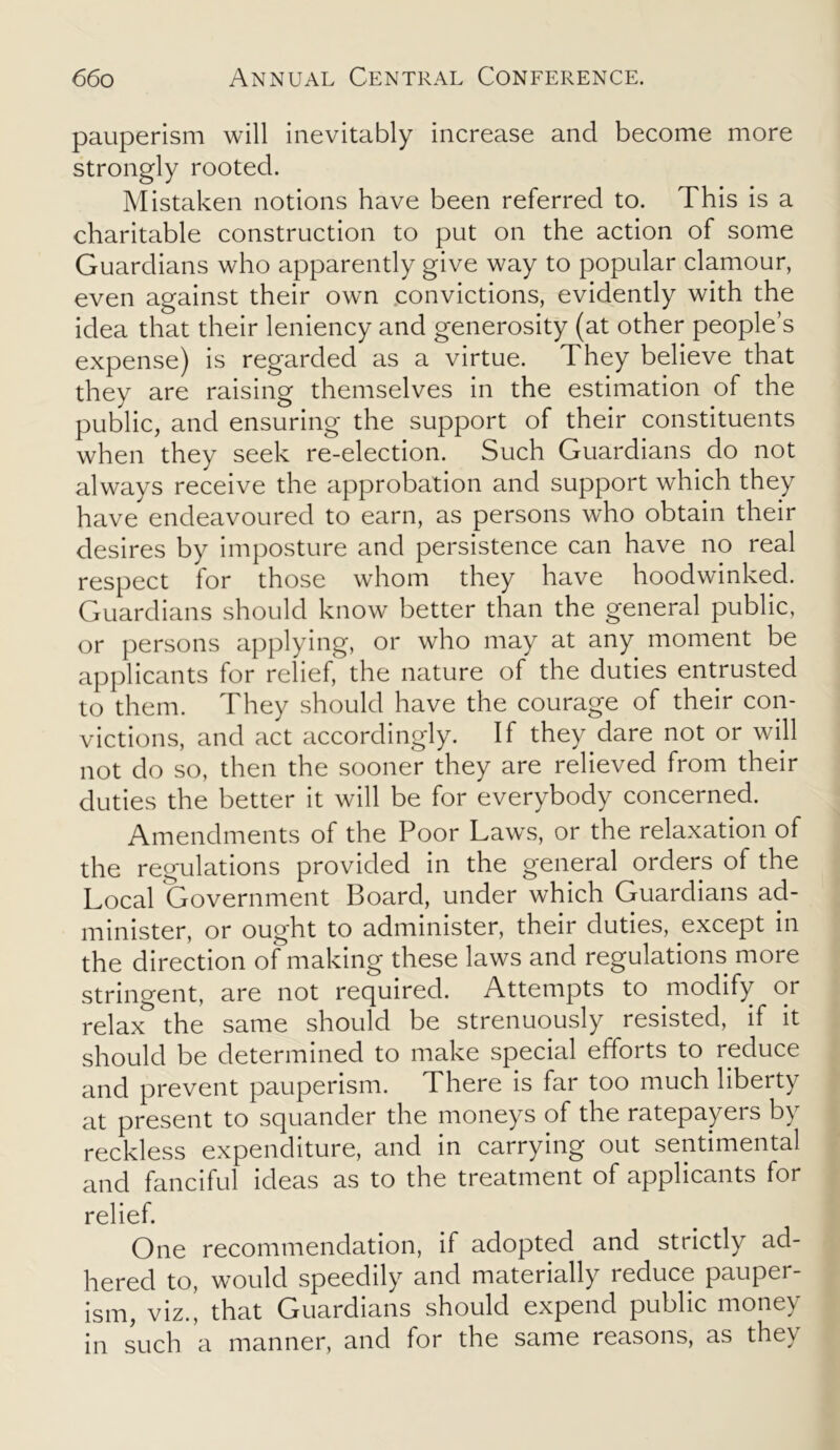 pauperism will inevitably increase and become more strongly rooted. Mistaken notions have been referred to. This is a charitable construction to put on the action of some Guardians who apparently give way to popular clamour, even against their own convictions, evidently with the idea that their leniency and generosity (at other people’s expense) is regarded as a virtue. They believe that they are raising themselves in the estimation of the public, and ensuring the support of their constituents when they seek re-election. Such Guardians do not always receive the approbation and support which they have endeavoured to earn, as persons who obtain their desires by imposture and persistence can have no real respect for those whom they have hoodwinked. Guardians should know better than the general public, or persons applying, or who may at any moment be applicants for relief, the nature of the duties entrusted to them. They should have the courage of their con- victions, and act accordingly. If they dare not or will not do so, then the sooner they are relieved from their duties the better it will be for everybody concerned. Amendments of the Poor Laws, or the relaxation of the regulations provided in the general orders of the Local Government Board, under which Guardians ad- minister, or ought to administer, their duties, except in the direction of making these laws and regulations more stringent, are not required. Attempts to modify or relax the same should be strenuously resisted, if it should be determined to make special efforts to reduce and prevent pauperism. There is far too much liberty at present to squander the moneys of the ratepayers by reckless expenditure, and in carrying out sentimental and fanciful ideas as to the treatment of applicants for relief. One recommendation, if adopted and strictly ad- hered to, would speedily and materially reduce pauper- ism, viz., that Guardians should expend public money in such a manner, and for the same reasons, as they