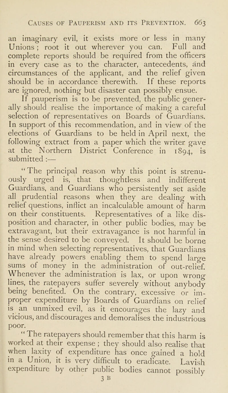 an imaginary evil, it exists more or less in many Unions ; root it out wherever you can. Full and complete reports should be required from the officers in every case as to the character, antecedents, and circumstances of the applicant, and the relief given should be in accordance therewith. If these reports are ignored, nothing but disaster can possibly ensue. If pauperism is to be prevented, the public gener- ally should realise the importance of making a careful selection of representatives on Boards of Guardians. In support of this recommendation, and in view of the elections of Guardians to be held in April next, the following extract from a paper which the writer gave at the Northern District Conference in 1894, is submitted :— “The principal reason why this point is strenu- ously urged is, that thoughtless and indifferent Guardians, and Guardians who persistently set aside all prudential reasons when they are dealing with relief questions, inflict an incalculable amount of harm on their constituents. Representatives of a like dis- position and character, in other public bodies, may be extravagant, but their extravagance is not harmful in the sense desired to be conveyed. It should be borne in mind when selecting representatives, that Guardians have already powers enabling them to spend large sums of money in the administration of out-relief. Whenever the administration is lax, or upon wrong- lines, the ratepayers suffer severely without anybody being benefited. On the contrary, excessive or im- proper expenditure by Boards of Guardians on relief is an unmixed evil, as it encourages the lazy and vicious, and discourages and demoralises the industrious poor. “ The ratepayers should remember that this harm is worked at their expense ; they should also realise that when laxity of expenditure has once gained a hold in a Union, it is very difficult to eradicate. Lavish expenditure by other public bodies cannot possibly 3 b