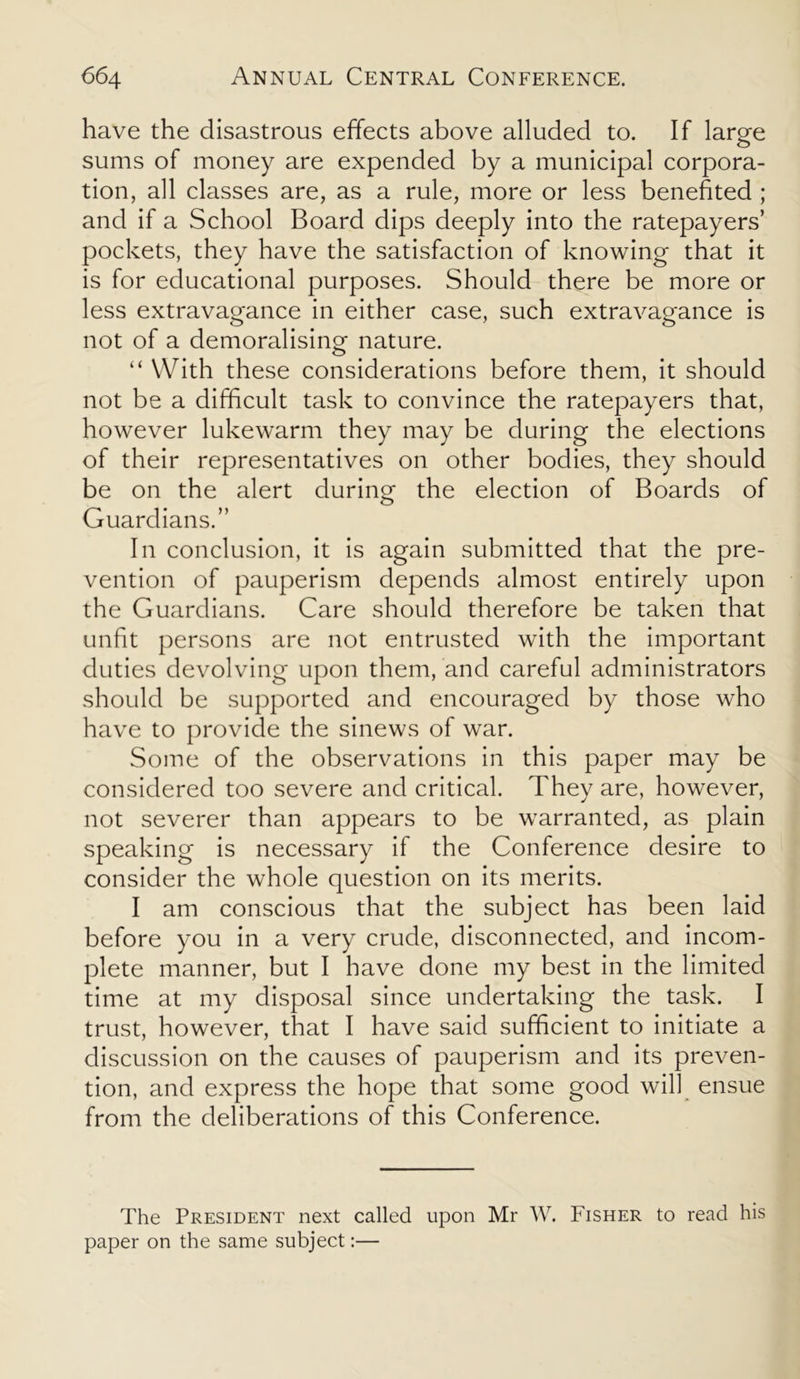 have the disastrous effects above alluded to. If large sums of money are expended by a municipal corpora- tion, all classes are, as a rule, more or less benefited ; and if a School Board dips deeply into the ratepayers’ pockets, they have the satisfaction of knowing that it is for educational purposes. Should there be more or less extravagance in either case, such extravagance is not of a demoralising nature. “ With these considerations before them, it should not be a difficult task to convince the ratepayers that, however lukewarm they may be during the elections of their representatives on other bodies, they should be on the alert during the election of Boards of Guardians.” In conclusion, it is again submitted that the pre- vention of pauperism depends almost entirely upon the Guardians. Care should therefore be taken that unfit persons are not entrusted with the important duties devolving upon them, and careful administrators should be supported and encouraged by those who have to provide the sinews of war. Some of the observations in this paper may be considered too severe and critical. They are, however, not severer than appears to be warranted, as plain speaking is necessary if the Conference desire to consider the whole question on its merits. I am conscious that the subject has been laid before you in a very crude, disconnected, and incom- plete manner, but I have done my best in the limited time at my disposal since undertaking the task. I trust, however, that I have said sufficient to initiate a discussion on the causes of pauperism and its preven- tion, and express the hope that some good will ensue from the deliberations of this Conference. The President next called upon Mr W. Fisher to read his paper on the same subject:—