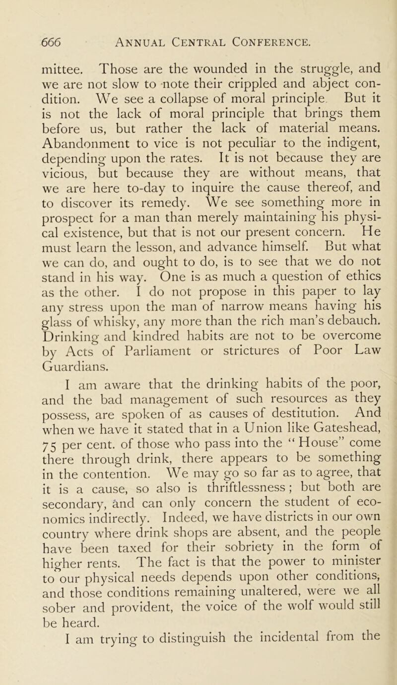 mittee. Those are the wounded in the struggle, and we are not slow to note their crippled and abject con- dition. We see a collapse of moral principle But it is not the lack of moral principle that brings them before us, but rather the lack of material means. Abandonment to vice is not peculiar to the indigent, depending upon the rates. It is not because they are vicious, but because they are without means, that we are here to-day to inquire the cause thereof, and to discover its remedy. We see something more in prospect for a man than merely maintaining his physi- cal existence, but that is not our present concern. He must learn the lesson, and advance himself. But what we can do, and ought to do, is to see that we do not stand in his way. One is as much a question of ethics as the other. I do not propose in this paper to lay any stress upon the man of narrow means having his glass of whisky, any more than the rich man’s debauch. Drinking and kindred habits are not to be overcome by Acts of Parliament or strictures of Poor Law Guardians. I am aware that the drinking habits of the poor, and the bad management of such resources as they possess, are spoken of as causes of destitution. And when we have it stated that in a Union like Gateshead, 75 per cent, of those who pass into the “ House” come there through drink, there appears to be something in the contention. We may go so far as to agree, that it is a cause, so also is thriftlessness ; but both are secondary, and can only concern the student of eco- nomics indirectly. Indeed, we have districts in our own country where drink shops are absent, and the people have been taxed for their sobriety in the form of higher rents. The fact is that the power to minister to our physical needs depends upon other conditions, and those conditions remaining unaltered, were we all sober and provident, the voice of the wolf would still be heard. I am trying to distinguish the incidental from the