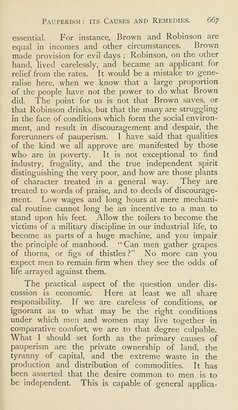 essential. For instance, Brown and Robinson are equal in incomes and other circumstances. Brown made provision for evil days ; Robinson, on the other hand, lived carelessly, and became an applicant for relief from the rates. It would be a mistake to gene- ralise here, when we know that a large proportion of the people have not the power to do what Brown did. The point for us is not that Brown saves, or that Robinson drinks, but that the many are struggling in the face of conditions which form the social environ- ment, and result in discouragement and despair, the forerunners of pauperism. I have said that qualities of the kind we all approve are manifested by those who are in poverty. It is not exceptional to find industry, frugality, and the true independent spirit distinguishing the very poor, and how are those plants of character treated in a general way. They are treated to words of praise, and to deeds of discourage- ment. Low wages and long hours at mere mechani- cal routine cannot long be an incentive to a man to stand upon his feet. Allow the toilers to become the victims of a military discipline in our industrial life, to become as parts of a huge machine, and you impair the principle of manhood. “Can men gather grapes of thorns, or figs of thistles?” No more can you expect men to remain firm when they see the odds of life arrayed against them. The practical aspect of the question under dis- cussion is economic. Here at least we all share responsibility. If we are careless of conditions, or ignorant as to what may be the right conditions under which men and women may live together in comparative comfort, we are to that degree culpable. What I should set forth as the primary causes of pauperism are the private ownership of land, the tyranny of capital, and the extreme waste in the production and distribution of commodities. It has been asserted that the desire common to men is to be independent. This is capable of general applica-