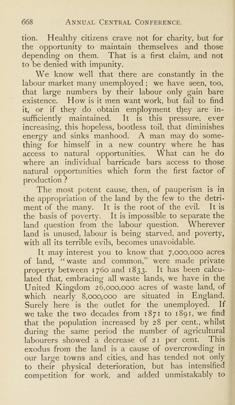 tion. Healthy citizens crave not for charity, but for the opportunity to maintain themselves and those depending on them. That is a first claim, and not to be denied with impunity. We know well that there are constantly in the labour market many unemployed ; we have seen, too, that large numbers by their labour only gain bare existence. How is it men want work, but fail to find it, or if they do obtain employment they are in- sufficiently maintained. It is this pressure, ever increasing, this hopeless, bootless toil, that diminishes energy and sinks manhood. A man may do some- thing for himself in a new country where he has access to natural opportunities. What can he do where an individual barricade bars access to those natural opportunities which form the first factor of production ? The most potent cause, then, of pauperism is in the appropriation of the land by the few to the detri- ment of the many. It is the root of the evil. It is the basis of poverty. It is impossible to separate the land question from the labour question. Wherever land is unused, labour is being starved, and poverty, with all its terrible evils, becomes unavoidable. It may interest you to know that 7,000,000 acres of land, “waste and common,” were made private property between 1760 and 1833. It has been calcu- lated that, embracing all waste lands, we have in the United Kingdom 26,000,000 acres of waste land, of which nearly 8,000,000 are situated in England. Surely here is the outlet for the unemployed. If we take the two decades from 1871 to 1891, we find that the population increased by 28 per cent., whilst during the same period the number of agricultural labourers showed a decrease of 21 per cent. This exodus from the land is a cause of overcrowding in our large towns and cities, and has tended not only to their physical deterioration, but has intensified competition for work, and added unmistakably to