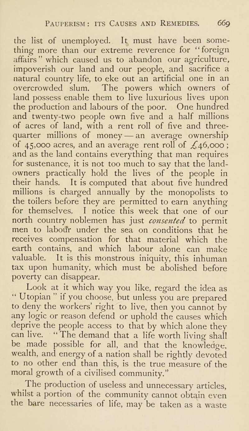 the list of unemployed. It must have been some- thing more than our extreme reverence for “foreign affairs” which caused us to abandon our agriculture, impoverish our land and our people, and sacrifice a natural country life, to eke out an artificial one in an overcrowded slum. The powers which owners of land possess enable them to live luxurious lives upon the production and labours of the poor. One hundred and twenty-two people own five and a half millions of acres of land, with a rent roll of five and three- quarter millions of money — an average ownership of 45,000 acres, and an average rent roll of ,£46,000 ; and as the land contains everything that man requires for sustenance, it is not too much to say that the land- owners practically hold the lives of the people in their hands. It is computed that about five hundred millions is charged annually by the monopolists to the toilers before they are permitted to earn anything for themselves. I notice this week that one of our north country noblemen has just consented to permit men to labour under the sea on conditions that he receives compensation for that material which the earth contains, and which labour alone can make valuable. It is this monstrous iniquity, this inhuman tax upon humanity, which must be abolished before poverty can disappear. Look at it which way you like, regard the idea as “ Utopian ” if you choose, but unless you are prepared to deny the workers’ right to live, then you cannot by any logic or reason defend or uphold the causes which deprive the people access to that by which alone they can live. “The demand that a life worth living shall be made possible for all, and that the knowledge, wealth, and energy of a nation shall be rightly devoted to no other end than this, is the true measure of the moral growth of a civilised community.” The production of useless and unnecessary articles, whilst a portion of the community cannot obtain even the bare necessaries of life, may be taken as a waste