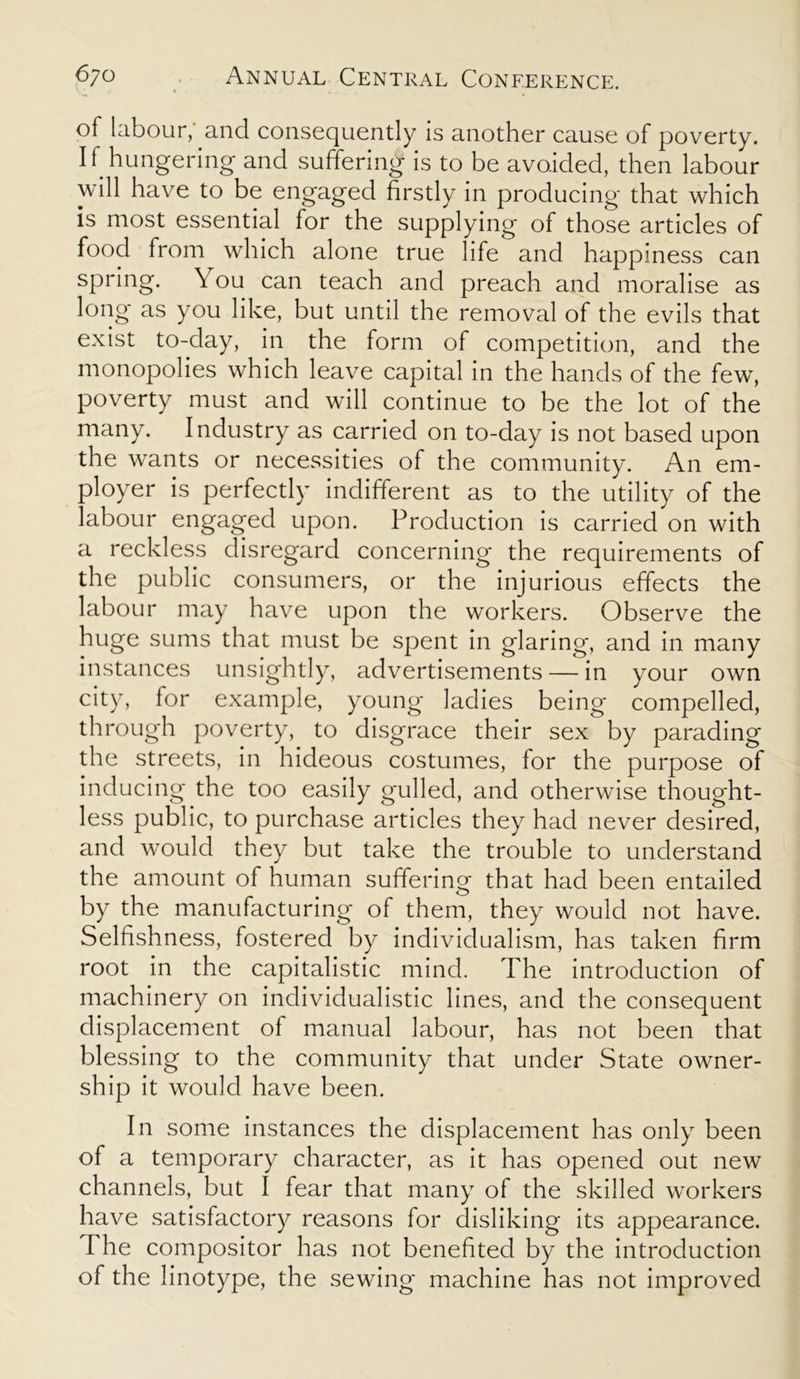 of labour, and consequently is another cause of poverty. 11 hungering and suffering is to be avoided, then labour will have to be engaged firstly in producing that which is most essential for the supplying of those articles of food from which alone true life and happiness can spring. \ ou can teach and preach and moralise as long as you like, but until the removal of the evils that exist to-day, in the form of competition, and the monopolies which leave capital in the hands of the few, poverty must and will continue to be the lot of the many. Industry as carried on to-day is not based upon the wants or necessities of the community. An em- ployer is perfectly indifferent as to the utility of the labour engaged upon. Production is carried on with a reckless disregard concerning the requirements of the public consumers, or the injurious effects the labour may have upon the workers. Observe the huge sums that must be spent in glaring, and in many instances unsightly, advertisements — in your own city, for example, young ladies being compelled, through poverty, to disgrace their sex by parading the streets, in hideous costumes, for the purpose of inducing the too easily gulled, and otherwise thought- less public, to purchase articles they had never desired, and would they but take the trouble to understand the amount of human suffering that had been entailed by the manufacturing of them, they would not have. Selfishness, fostered by individualism, has taken firm root in the capitalistic mind. The introduction of machinery on individualistic lines, and the consequent displacement of manual labour, has not been that blessing to the community that under State owner- ship it would have been. In some instances the displacement has only been of a temporary character, as it has opened out new channels, but I fear that many of the skilled workers have satisfactory reasons for disliking its appearance. The compositor has not benefited by the introduction of the linotype, the sewing machine has not improved