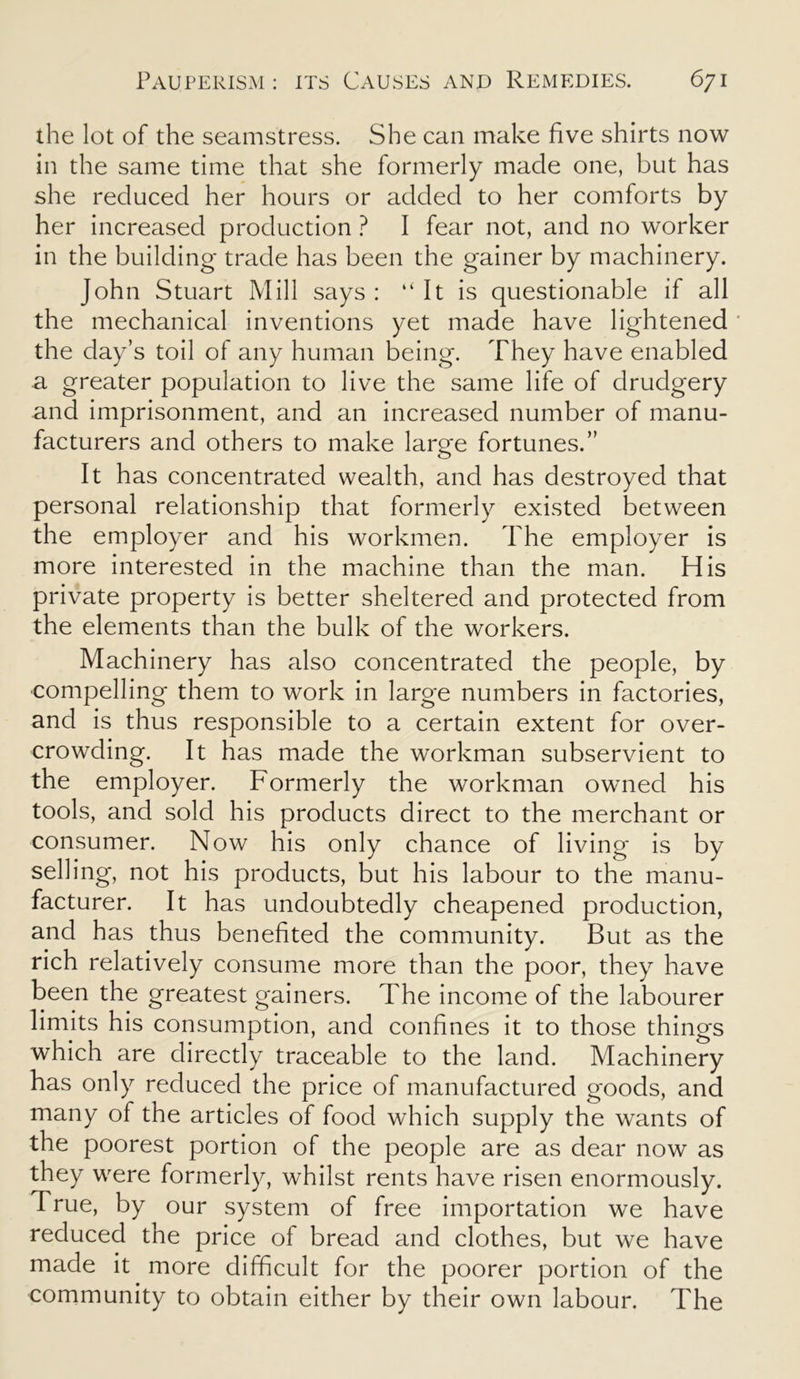 the lot of the seamstress. She can make five shirts now in the same time that she formerly made one, but has she reduced her hours or added to her comforts by her increased production ? I fear not, and no worker in the building trade has been the gainer by machinery. John Stuart Mill says : “It is questionable if all the mechanical inventions yet made have lightened the day’s toil of any human being. They have enabled a greater population to live the same life of drudgery and imprisonment, and an increased number of manu- facturers and others to make large fortunes.” It has concentrated wealth, and has destroyed that personal relationship that formerly existed between the employer and his workmen. The employer is more interested in the machine than the man. His private property is better sheltered and protected from the elements than the bulk of the workers. Machinery has also concentrated the people, by compelling them to work in large numbers in factories, and is thus responsible to a certain extent for over- crowding. It has made the workman subservient to the employer. Formerly the workman owned his tools, and sold his products direct to the merchant or consumer. Now his only chance of living is by selling, not his products, but his labour to the manu- facturer. It has undoubtedly cheapened production, and has thus benefited the community. But as the rich relatively consume more than the poor, they have been the greatest gainers. The income of the labourer limits his consumption, and confines it to those things which are directly traceable to the land. Machinery has only reduced the price of manufactured goods, and many of the articles of food which supply the wants of the poorest portion of the people are as dear now as they were formerly, whilst rents have risen enormously. True, by our system of free importation we have reduced the price of bread and clothes, but we have made it more difficult for the poorer portion of the community to obtain either by their own labour. The