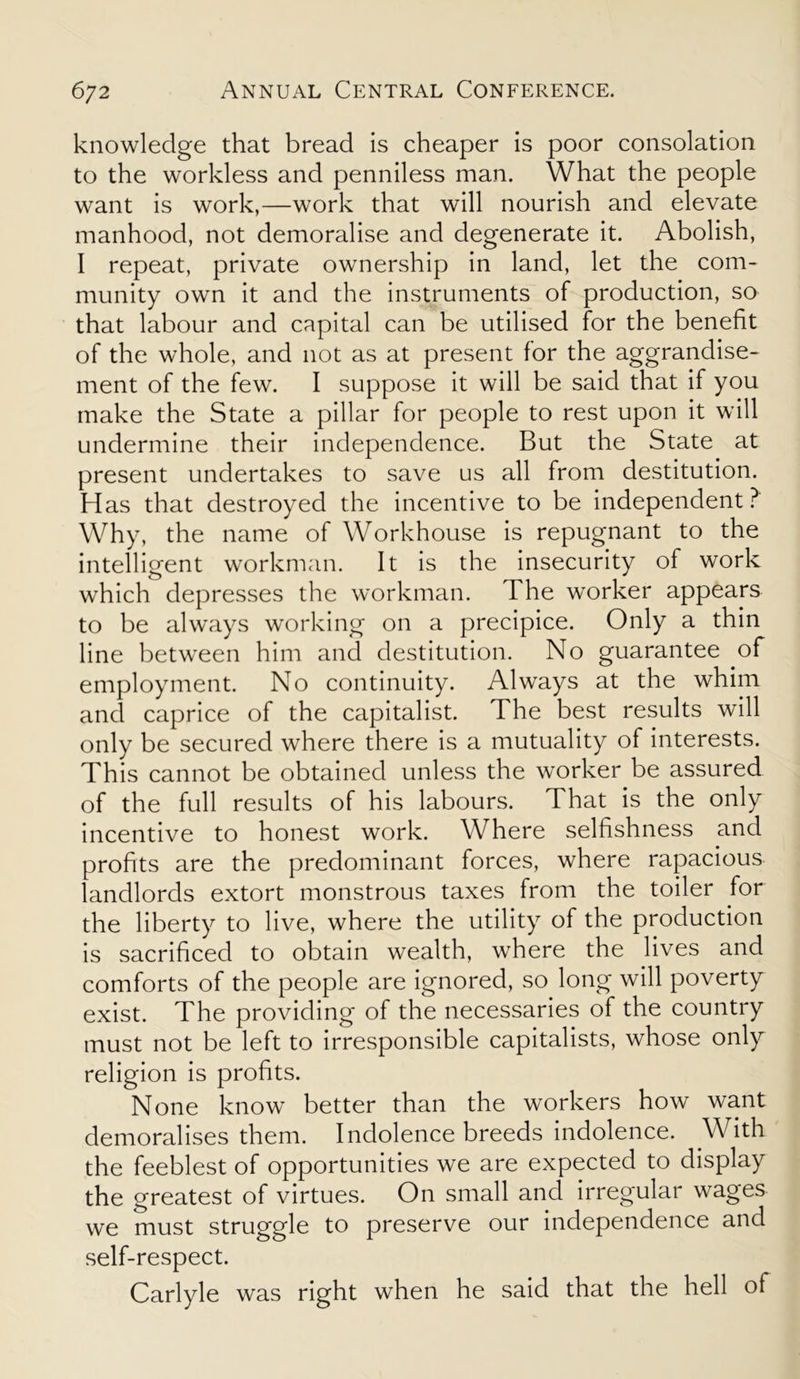 knowledge that bread is cheaper is poor consolation to the workless and penniless man. What the people want is work,—work that will nourish and elevate manhood, not demoralise and degenerate it. Abolish, I repeat, private ownership in land, let the com- munity own it and the instruments of production, so that labour and capital can be utilised for the benefit of the whole, and not as at present for the aggrandise- ment of the few. I suppose it will be said that if you make the State a pillar for people to rest upon it will undermine their independence. But the State at present undertakes to save us all from destitution. H as that destroyed the incentive to be independent ? Why, the name of Workhouse is repugnant to the intelligent workman. It is the insecurity of work which depresses the workman. The worker appears to be ahvays working on a precipice. Only a thin line between him and destitution. No guarantee of employment. No continuity. Always at the whim and caprice of the capitalist. The best results will only be secured where there is a mutuality of interests. This cannot be obtained unless the worker be assured of the full results of his labours. That is the only incentive to honest work. Where selfishness and profits are the predominant forces, where rapacious landlords extort monstrous taxes from the toiler for the liberty to live, where the utility of the production is sacrificed to obtain wealth, where the lives and comforts of the people are ignored, so long will poverty exist. The providing of the necessaries of the country must not be left to irresponsible capitalists, whose only religion is profits. None know better than the workers how want demoralises them. Indolence breeds indolence. With the feeblest of opportunities we are expected to display the greatest of virtues. On small and irregular wages we must struggle to preserve our independence and self-respect. Carlyle was right when he said that the hell of