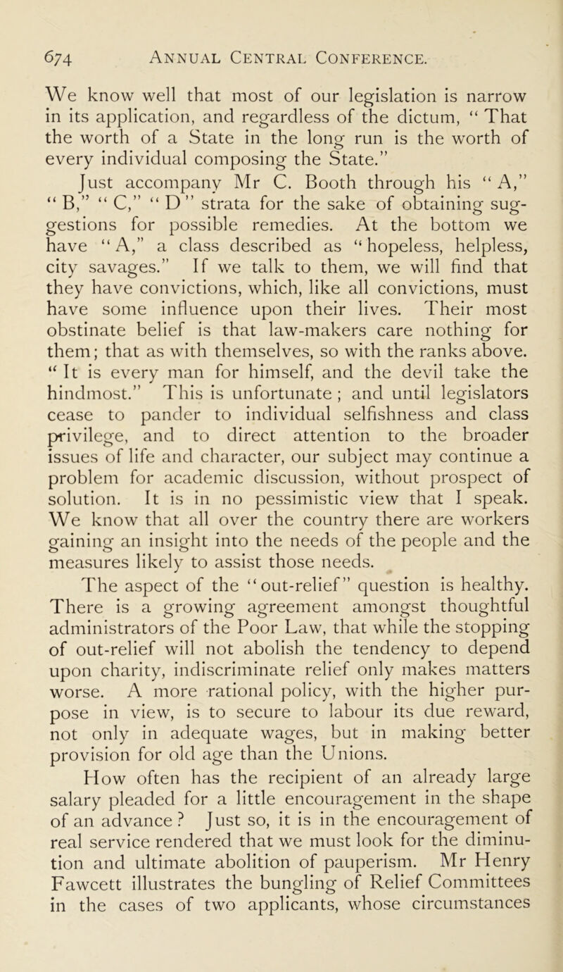 We know well that most of our legislation is narrow in its application, and regardless of the dictum, “ That the worth of a State in the long- run is the worth of every individual composing the State.” Just accompany Mr C. Booth through his “ A,” “ B,” “ C,” “ D” strata for the sake of obtaining sug- gestions for possible remedies. At the bottom we have “A,” a class described as “hopeless, helpless, city savages.” If we talk to them, we will find that they have convictions, which, like all convictions, must have some influence upon their lives. Their most obstinate belief is that law-makers care nothing for them; that as with themselves, so with the ranks above. “It is every man for himself, and the devil take the hindmost.” This is unfortunate ; and until legislators cease to pander to individual selfishness and class privilege, and to direct attention to the broader issues of life and character, our subject may continue a problem for academic discussion, without prospect of solution. It is in no pessimistic view that I speak. We know that all over the country there are workers gaining an insight into the needs of the people and the measures likely to assist those needs. The aspect of the “out-relief” question is healthy. There is a growing agreement amongst thoughtful administrators of the Poor Law, that while the stopping of out-relief will not abolish the tendency to depend upon charity, indiscriminate relief only makes matters worse. A more rational policy, with the higher pur- pose in view, is to secure to labour its due reward, not only in adequate wages, but in making better provision for old age than the Unions. H ow often has the recipient of an already large salary pleaded for a little encouragement in the shape of an advance ? Just so, it is in the encouragement of real service rendered that we must look for the diminu- tion and ultimate abolition of pauperism. Mr Henry Fawcett illustrates the bungling of Relief Committees in the cases of two applicants, whose circumstances