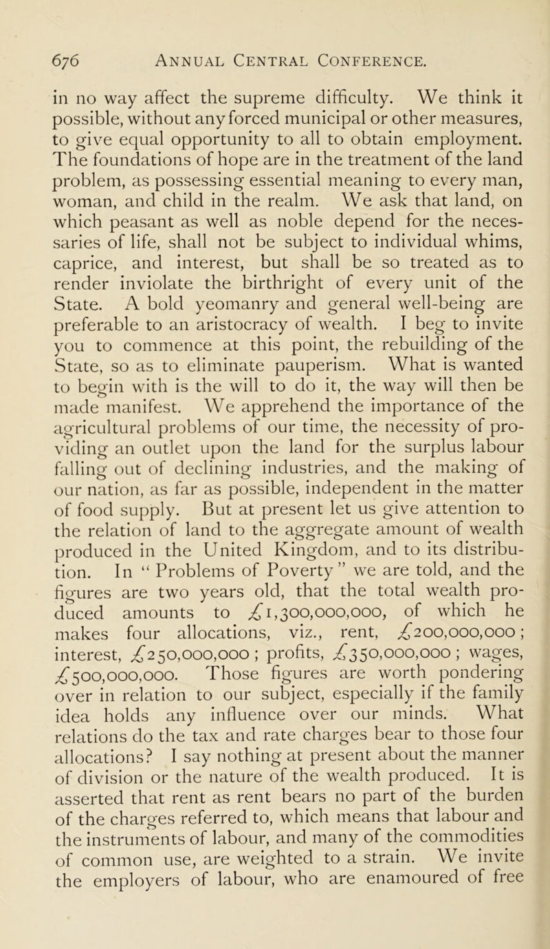 in no way affect the supreme difficulty. We think it possible, without any forced municipal or other measures, to give equal opportunity to all to obtain employment. The foundations of hope are in the treatment of the land problem, as possessing essential meaning to every man, woman, and child in the realm. We ask that land, on which peasant as well as noble depend for the neces- saries of life, shall not be subject to individual whims, caprice, and interest, but shall be so treated as to render inviolate the birthright of every unit of the State. A bold yeomanry and general well-being are preferable to an aristocracy of wealth. I beg to invite you to commence at this point, the rebuilding of the State, so as to eliminate pauperism. What is wanted to begin with is the will to do it, the way will then be made manifest. We apprehend the importance of the agricultural problems of our time, the necessity of pro- viding an outlet upon the land for the surplus labour falling out of declining industries, and the making of our nation, as far as possible, independent in the matter of food supply. But at present let us give attention to the relation of land to the aggregate amount of wealth produced in the United Kingdom, and to its distribu- tion. In “ Problems of Poverty” we are told, and the figures are two years old, that the total wealth pro- duced amounts to £ 1,300,000,000, of which he makes four allocations, viz., rent, £200,000,000; interest, £250,000,000 ; profits, £550,000,000; wages, ^500,000,000. Those figures are worth pondering over in relation to our subject, especially if the family idea holds any influence over our minds. What relations do the tax and rate charges bear to those four allocations? I say nothing at present about the manner of division or the nature of the wealth produced. It is asserted that rent as rent bears no part of the burden of the charges referred to, which means that labour and the instruments of labour, and many of the commodities of common use, are weighted to a strain. We invite the employers of labour, who are enamoured of free