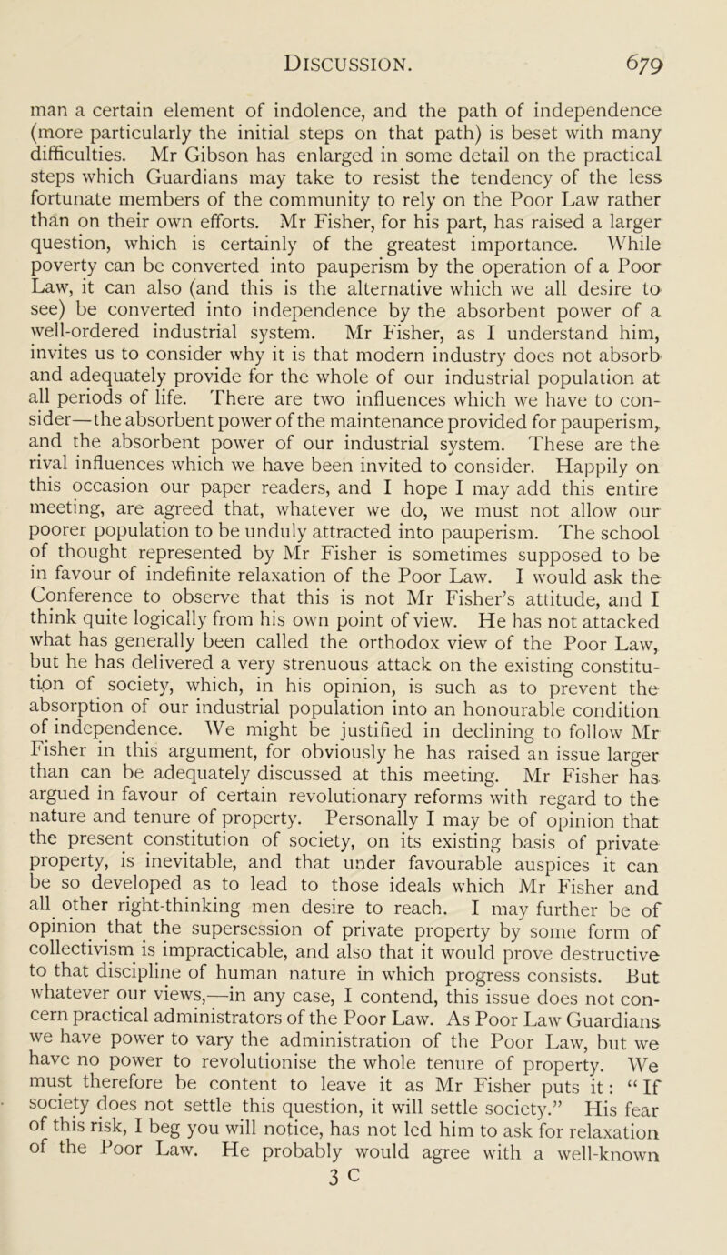 man a certain element of indolence, and the path of independence (more particularly the initial steps on that path) is beset with many difficulties. Mr Gibson has enlarged in some detail on the practical steps which Guardians may take to resist the tendency of the less fortunate members of the community to rely on the Poor Law rather than on their own efforts. Mr Fisher, for his part, has raised a larger question, which is certainly of the greatest importance. While poverty can be converted into pauperism by the operation of a Poor Law, it can also (and this is the alternative which we all desire to see) be converted into independence by the absorbent power of a well-ordered industrial system. Mr Fisher, as I understand him, invites us to consider why it is that modern industry does not absorb and adequately provide for the whole of our industrial population at all periods of life. There are two influences which we have to con- sider—the absorbent power of the maintenance provided for pauperism,, and the absorbent power of our industrial system. These are the rival influences which we have been invited to consider. Happily on this occasion our paper readers, and I hope I may add this entire meeting, are agreed that, whatever we do, we must not allow our poorer population to be unduly attracted into pauperism. The school of thought represented by Mr Fisher is sometimes supposed to be in favour of indefinite relaxation of the Poor Law. I would ask the Conference to observe that this is not Mr Fisher’s attitude, and I think quite logically from his own point of view. He has not attacked what has generally been called the orthodox view of the Poor Law, but he has delivered a very strenuous attack on the existing constitu- tion of. society, which, in his opinion, is such as to prevent the absorption of our industrial population into an honourable condition of independence. We might be justified in declining to follow Mr fisher in this argument, for obviously he has raised an issue larger than can be adequately discussed at this meeting. Mr Fisher has. argued in favour of certain revolutionary reforms with regard to the nature and tenure.of property. Personally I may be of opinion that the present constitution of society, on its existing basis of private property, is inevitable, and that under favourable auspices it can be so developed as to lead to those ideals which Mr Fisher and all other right-thinking men desire to reach. I may further be of opinion that, the supersession of private property by some form of collectivism is impracticable, and also that it would prove destructive to that discipline of human nature in which progress consists. But whatever our views,—in any case, I contend, this issue does not con- cern practical administrators of the Poor Law. As Poor Law Guardians we have power to vary the administration of the Poor Law, but we have no power to revolutionise the whole tenure of property. We must therefore be content to leave it as Mr Fisher puts it: “ If society does not settle this question, it will settle society.” His fear of this risk, I beg you will notice, has not led him to ask for relaxation of the Poor Law. He probably would agree with a well-known 3 c