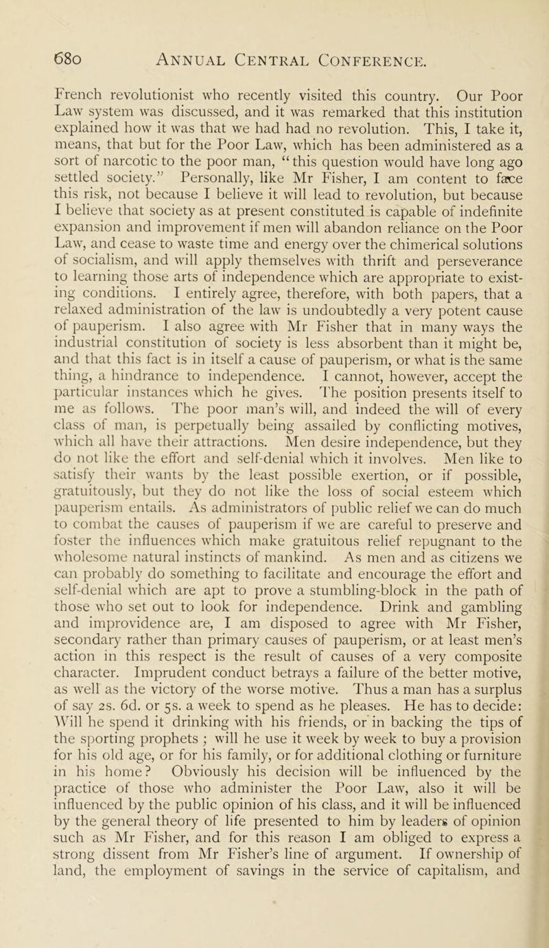 French revolutionist who recently visited this country. Our Poor Law system was discussed, and it was remarked that this institution explained how it was that we had had no revolution. This, I take it, means, that but for the Poor Law, which has been administered as a sort of narcotic to the poor man, “ this question would have long ago settled society.’ Personally, like Mr Fisher, I am content to face this risk, not because I believe it will lead to revolution, but because I believe that society as at present constituted is capable of indefinite expansion and improvement if men will abandon reliance on the Poor Law, and cease to waste time and energy over the chimerical solutions of socialism, and will apply themselves with thrift and perseverance to learning those arts of independence which are appropriate to exist- ing conditions. I entirely agree, therefore, with both papers, that a relaxed administration of the law is undoubtedly a very potent cause of pauperism. I also agree with Mr Fisher that in many ways the industrial constitution of society is less absorbent than it might be, and that this fact is in itself a cause of pauperism, or what is the same thing, a hindrance to independence. I cannot, however, accept the particular instances which he gives. The position presents itself to me as follows. The poor man’s will, and indeed the will of every class of man, is perpetually being assailed by conflicting motives, which all have their attractions. Men desire independence, but they do not like the effort and self-denial which it involves. Men like to satisfy their wants by the least possible exertion, or if possible, gratuitously, but they do not like the loss of social esteem which pauperism entails. As administrators of public relief we can do much to combat the causes of pauperism if we are careful to preserve and foster the influences which make gratuitous relief repugnant to the wholesome natural instincts of mankind. As men and as citizens we can probably do something to facilitate and encourage the effort and self-denial which are apt to prove a stumbling-block in the path of those who set out to look for independence. Drink and gambling and improvidence are, I am disposed to agree with Mr Fisher, secondary rather than primary causes of pauperism, or at least men’s action in this respect is the result of causes of a very composite character. Imprudent conduct betrays a failure of the better motive, as well as the victory of the worse motive. Thus a man has a surplus of say 2S. 6d. or 5s. a week to spend as he pleases. He has to decide: Will he spend it drinking with his friends, or in backing the tips of the sporting prophets ; will he use it week by week to buy a provision for his old age, or for his family, or for additional clothing or furniture in his home? Obviously his decision will be influenced by the practice of those who administer the Poor Law, also it will be influenced by the public opinion of his class, and it will be influenced by the general theory of life presented to him by leaders of opinion such as Mr Fisher, and for this reason I am obliged to express a strong dissent from Mr Fisher’s line of argument. If ownership of land, the employment of savings in the service of capitalism, and
