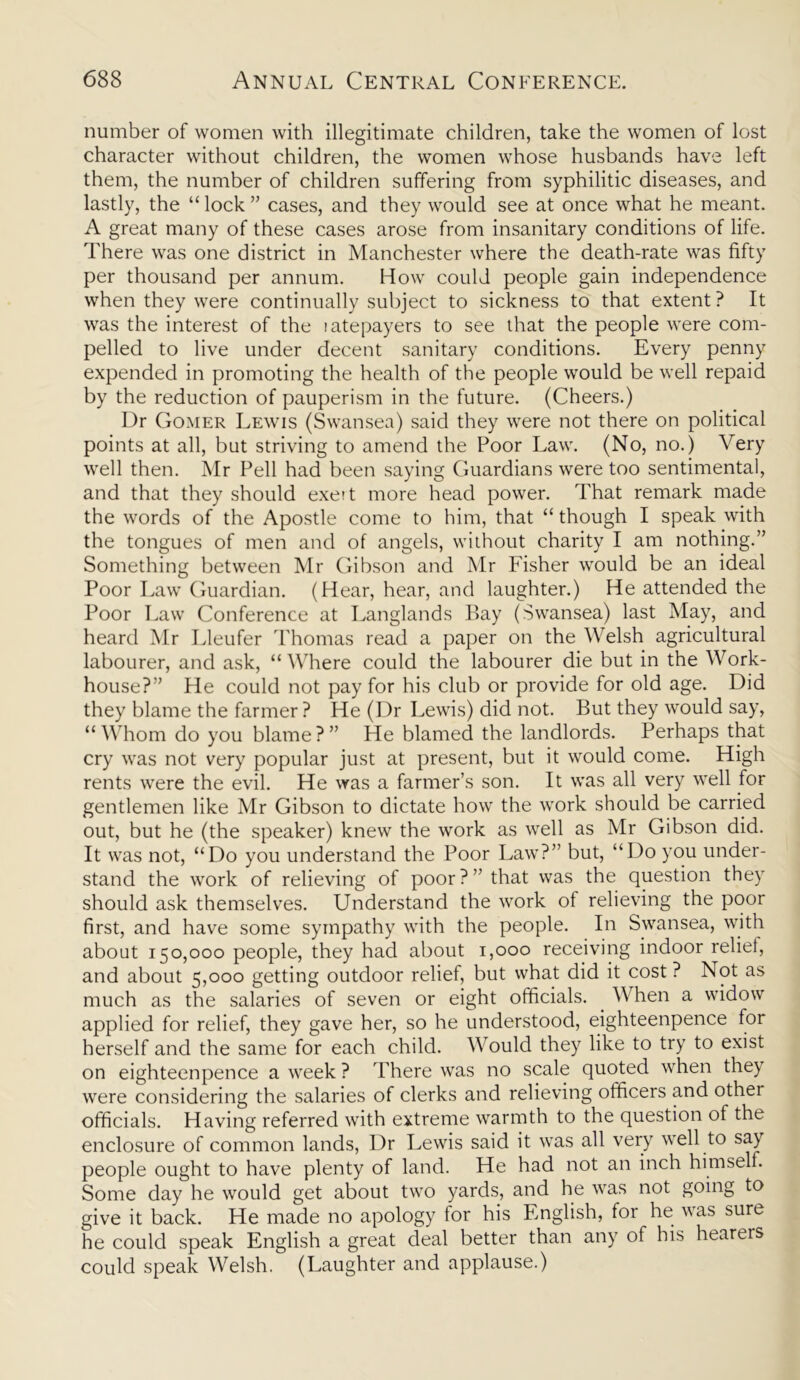 number of women with illegitimate children, take the women of lost character without children, the women whose husbands have left them, the number of children suffering from syphilitic diseases, and lastly, the “ lock ” cases, and they would see at once what he meant. A great many of these cases arose from insanitary conditions of life. There was one district in Manchester where the death-rate was fifty per thousand per annum. How could people gain independence when they were continually subject to sickness to that extent ? It was the interest of the ratepayers to see that the people were com- pelled to live under decent sanitary conditions. Every penny expended in promoting the health of the people would be well repaid by the reduction of pauperism in the future. (Cheers.) Dr Gomer Lewis (Swansea) said they were not there on political points at all, but striving to amend the Poor Law. (No, no.) Very well then. Mr Pell had been saying Guardians were too sentimental, and that they should exert more head power. That remark made the words of the Apostle come to him, that “ though I speak with the tongues of men and of angels, without charity I am nothing.” Something between Mr Gibson and Mr Fisher would be an ideal Poor Law Guardian. (Hear, hear, and laughter.) He attended the Poor Law Conference at Langlands Bay (Swansea) last May, and heard Mr Lleufer Thomas read a paper on the Welsh agricultural labourer, and ask, “ Where could the labourer die but in the Work- house?” He could not pay for his club or provide for old age. Did they blame the farmer ? He (Dr Lewis) did not. But they would say, “Whom do you blame?” He blamed the landlords. Perhaps that cry was not very popular just at present, but it would come. High rents were the evil. He was a farmer’s son. It was all very well for gentlemen like Mr Gibson to dictate how the work should be carried out, but he (the speaker) knew the work as well as Mr Gibson did. It was not, “Do you understand the Poor Law?” but, “Do you under- stand the work of relieving of poor?’’that was the question they should ask themselves. Understand the work of relieving the poor first, and have some sympathy with the people. In Swansea, with about 150,000 people, they had about 1,000 receiving indoor relief, and about 5,000 getting outdoor relief, but what did it cost ? Not as much as the salaries of seven or eight officials. When a widow applied for relief, they gave her, so he understood, eighteenpence for herself and the same for each child. Would they like to try to exist on eighteenpence a week ? There was no scale quoted when they were considering the salaries of clerks and relieving officers and other officials. Having referred with extreme warmth to the question of the enclosure of common lands, Dr Lewis said it was all very well to say people ought to have plenty of land. He had not an inch himself. Some day he would get about two yards, and he was not going to give it back. He made no apology for his English, for he was sure he could speak English a great deal better than any of his hearers could speak Welsh. (Laughter and applause.)