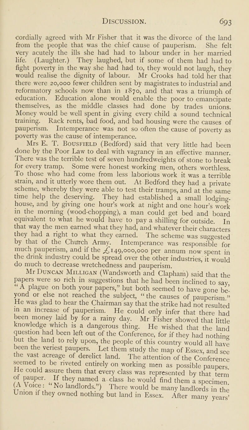 cordially agreed with Mr Fisher that it was the divorce of the land from the people that was the chief cause of pauperism. She felt very acutely the ills she had had to labour under in her married life. (Laughter.) They laughed, but if some of them had had to fight poverty in the way she had had to, they would not laugh, they would realise the dignity of labour. Mr Crooks had told her that there were 20,000 fewer children sent by magistrates to industrial and reformatory schools now than in 1870, and that was a triumph of education. Education alone would enable the poor to emancipate themselves, as the middle classes had done by trades unions. Money would be well spent in giving every child a sound technical training. Rack rents, bad food, and bad housing were the causes of pauperism. Intemperance was not so often the cause of poverty as poverty was the cause of intemperance. Mrs E. T. Bousfield (Bedford) said that very little had been done by the Poor Law to deal with vagrancy in an effective manner. There was the terrible test of seven hundredweights of stone to break for every tramp. Some were honest working men, others worthless. To those who had come from less laborious work it was a terrible strain, and it utterly wore them out. At Bedford they had a private scheme, whereby they were able to test their tramps, and at the same time help the deserving. They had established a small lodging- house, and by giving one hour’s work at night and one hour’s work in the morning (wood-chopping), a man could get bed and board equivalent to what he would have to pay a shilling for outside. In that way the men earned what they had, and whatever their characters they had a right to what they earned. The scheme was suggested by that of the Church Army. Intemperance was responsible for much pauperism, and if the ^149,000,000 per annum now spent in the drink industry could be spread over the other industries, it would do much to decrease wretchedness and pauperism. Mr Duncan Milligan (Wandsworth and Clapham) said that the papers A\eie so rich in suggestions that he had been inclined to say “ A plague on both your papers,” but both seemed to have gone be- yond or else not reached the subject, “ the causes of pauperism.” He was glad to hear the Chairman say that the strike had not resulted in an increase of pauperism. He could only infer that there had been money laid by for a rainy day. Mr Fisher showed that little knowledge which is a dangerous thing. He wished that the land question had been left out of the Conference, for if they had nothing but the land to rely upon, the people of this country would all have been the veriest paupers. Let them study the map of Essex, and see the vast acreage of derelict land. The attention of the Conference seemed to be riveted entirely on working men as possible paupers He could assure them that every class was represented by that term of pauper. If they named a class he would find them a specimen (A \ oice No landlords.”) I here would be many landlords in the L mon if they owned nothing but land in Essex. After many years’