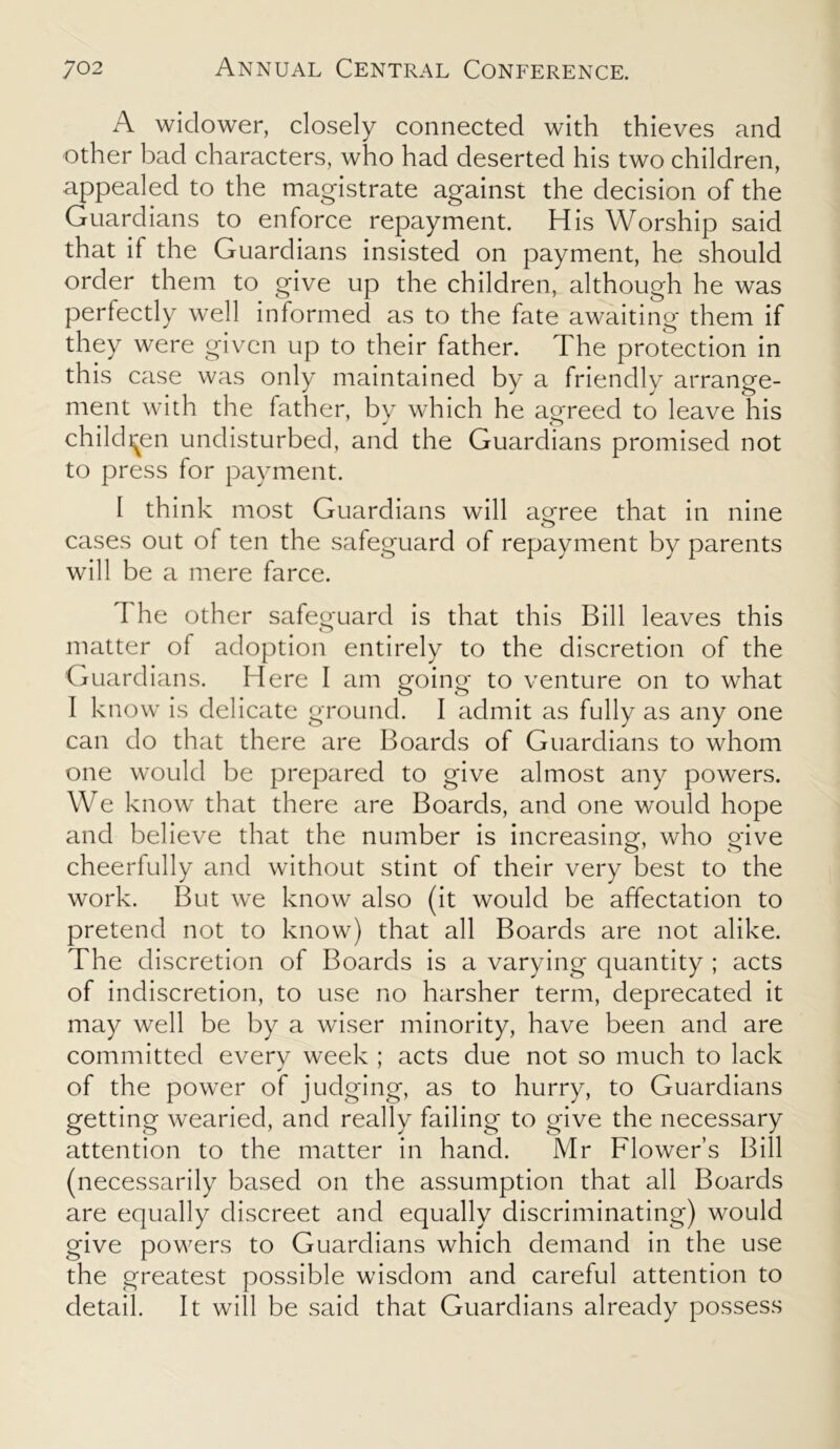 A widower, closely connected with thieves and other bad characters, who had deserted his two children, appealed to the magistrate against the decision of the Guardians to enforce repayment. His Worship said that if the Guardians insisted on payment, he should order them to give up the children, although he was perfectly well informed as to the fate awaiting them if they were given up to their father. The protection in this case was only maintained by a friendly arrange- ment with the father, bv which he agreed to leave his children undisturbed, and the Guardians promised not to press for payment. I think most Guardians will agree that in nine cases out of ten the safeguard of repayment by parents will be a mere farce. I he other safeguard is that this Bill leaves this matter of adoption entirely to the discretion of the Guardians. Here I am going to venture on to what I know is delicate ground. I admit as fully as any one can do that there are Boards of Guardians to whom one would be prepared to give almost any powers. We know that there are Boards, and one would hope and believe that the number is increasing, who give cheerfully and without stint of their very best to the work. But we know also (it would be affectation to pretend not to know) that all Boards are not alike. The discretion of Boards is a varying quantity ; acts of indiscretion, to use no harsher term, deprecated it may well be by a wiser minority, have been and are committed every week ; acts due not so much to lack of the power of judging, as to hurry, to Guardians getting wearied, and really failing to give the necessary attention to the matter in hand. Mr Flower’s Bill (necessarily based on the assumption that all Boards are equally discreet and equally discriminating) would give powers to Guardians which demand in the use the greatest possible wisdom and careful attention to detail. It will be said that Guardians already possess