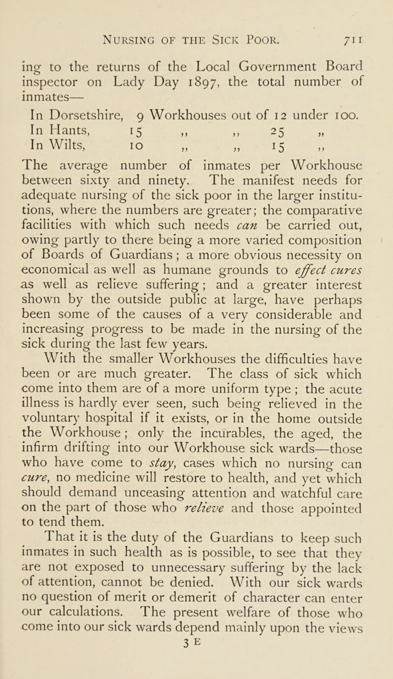 inor to the returns of the Local Government Board o inspector on Lady Day 1897, the total number of inmates— In Dorsetshire, 9 Workhouses out of 12 under 100. In Hants, 15 ,, ,, 25 In Wilts, 10 „ „ 15 The average number of inmates per Workhouse between sixty and ninety. The manifest needs for adequate nursing of the sick poor in the larger institu- tions, where the numbers are greater; the comparative facilities with which such needs can be carried out, owing partly to there being a more varied composition of Boards of Guardians ; a more obvious necessity on economical as well as humane grounds to effect cures as well as relieve suffering; and a greater interest shown by the outside public at large, have perhaps been some of the causes of a very considerable and increasing progress to be made in the nursing of the sick during the last few years. With the smaller Workhouses the difficulties have been or are much greater. The class of sick which come into them are of a more uniform type ; the acute illness is hardly ever seen, such being relieved in the voluntary hospital if it exists, or in the home outside the Workhouse ; only the incurables, the aged, the infirm drifting into our Workhouse sick wards—those who have come to stay, cases which no nursing can cure, no medicine will restore to health, and yet which should demand unceasing attention and watchful care on the part of those who relieve and those appointed to tend them. That it is the duty of the Guardians to keep such inmates in such health as is possible, to see that they are not exposed to unnecessary suffering by the lack of attention, cannot be denied. With our sick wards no question of merit or demerit of character can enter our calculations. The present welfare of those who come into our sick wards depend mainly upon the views 3 e