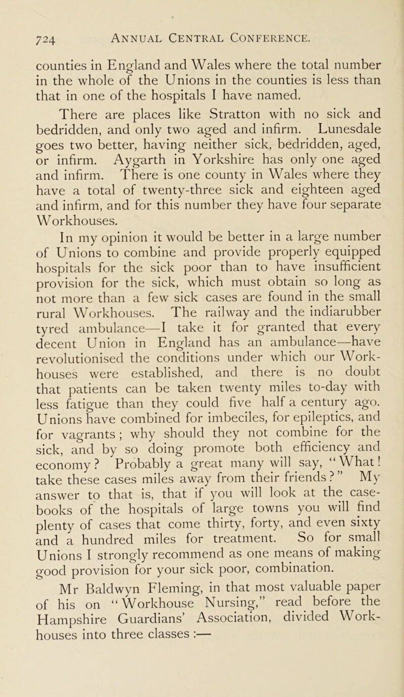 counties in E norland and Wales where the total number o in the whole of the Unions in the counties is less than that in one of the hospitals I have named. There are places like Stratton with no sick and bedridden, and only two aged and infirm. Lunesdale goes two better, having neither sick, bedridden, aged, or infirm. Aygarth in Yorkshire has only one aged and infirm. There is one county in Wales where they have a total of twenty-three sick and eighteen aged and infirm, and for this number they have four separate W orkhouses. In my opinion it would be better in a large number of Unions to combine and provide properly equipped hospitals for the sick poor than to have insufficient provision for the sick, which must obtain so long as not more than a few sick cases are found in the small rural Workhouses. The railway and the indiarubber tyred ambulance—I take it for granted that every decent Union in England has an ambulance—have revolutionised the conditions under which our Work- houses were established, and there is no doubt that patients can be taken twenty miles to-day with less fatigue than they could five half a century ago. Unions have combined for imbeciles, for epileptics, and for vagrants ; why should they not combine for the sick, and by so doing promote both efficiency and economy? Probably a great many will say, “ \Vhat! take these cases miles away from their friends ? ” My answer to that is, that if you will look at the case- books of the hospitals of large towns you will find plenty of cases that come thirty, forty, and even sixty and a hundred miles for treatment. So for small Unions I strongly recommend as one means of making good provision for your sick poor, combination. Mr Baldwyn Fleming, in that most valuable paper of his on “Workhouse Nursing,” read before the Hampshire Guardians’ Association, divided Work- houses into three classes :—