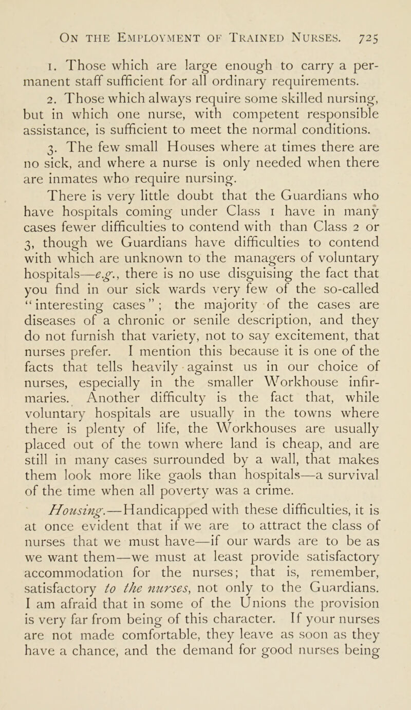 1. Those which are large enough to carry a per- manent staff sufficient for all ordinary requirements. 2. Those which always require some skilled nursing, but in which one nurse, with competent responsible assistance, is sufficient to meet the normal conditions. 3. The few small Houses where at times there are no sick, and where a nurse is only needed when there are inmates who require nursing. There is very little doubt that the Guardians who have hospitals coming under Class 1 have in many cases fewer difficulties to contend with than Class 2 or 3, though we Guardians have difficulties to contend with which are unknown to the managers of voluntary hospitals—e.g., there is no use disguising the fact that you find in our sick wards very few of the so-called “interesting cases”; the majority of the cases are diseases of a chronic or senile description, and they do not furnish that variety, not to say excitement, that nurses prefer. I mention this because it is one of the facts that tells heavily against us in our choice of nurses, especially in the smaller Workhouse infir- maries. Another difficulty is the fact that, while voluntary hospitals are usually in the towns where there is plenty of life, the Workhouses are usually placed out of the town where land is cheap, and are still in many cases surrounded by a wall, that makes them look more like gaols than hospitals—a survival of the time when all poverty was a crime. Housing.—Handicapped with these difficulties, it is at once evident that if we are to attract the class of nurses that we must have—if our wards are to be as we want them—we must at least provide satisfactory accommodation for the nurses; that is, remember, satisfactory to the nurses, not only to the Guardians. I am afraid that in some of the Unions the provision is very far from being of this character. If your nurses are not made comfortable, they leave as soon as they have a chance, and the demand for good nurses being