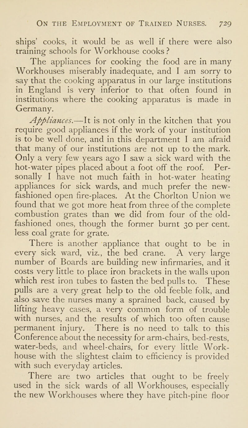 ships’ cooks, it would be as well if there were also training schools for Workhouse cooks? The appliances for cooking the food are in many Workhouses miserably inadequate, and I am sorry to say that the cooking apparatus in our large institutions in England is very inferior to that often found in institutions where the cooking apparatus is made in Germany. Appliances.—It is not only in the kitchen that you require good appliances if the work of your institution is to be well done, and in this department I am afraid that many of our institutions are not up to the mark. Only a very few years ago I saw a sick ward with the hot-water pipes placed about a foot off the roof. Per- sonally I have not much faith in hot-water heating appliances for sick wards, and much prefer the new- fashioned open fire-places. At the Chorlton Union we found that we got more heat from three of the complete combustion grates than we did from four of the old- fashioned ones, though the former burnt 30 per cent, less coal grate for grate. There is another appliance that ought to be in every sick ward, viz., the bed crane. A very large number of Boards are building new infirmaries, and it costs very little to place iron brackets in the walls upon which rest iron tubes to fasten the bed pulls to. These pulls are a very great help to the old feeble folk, and also save the nurses many a sprained back, caused by lifting heavy cases, a very common form of trouble with nurses, and the results of which too often cause permanent injury. There is no need to talk to this Conference about the necessity for arm-chairs, bed-rests, water-beds, and wheel-chairs, for every little Work- house with the slightest claim to efficiency is provided with such everyday articles. There are two articles that ought to be freelv o j used in the sick wards of all Workhouses, especially the new Workhouses where they have pitch-pine floor