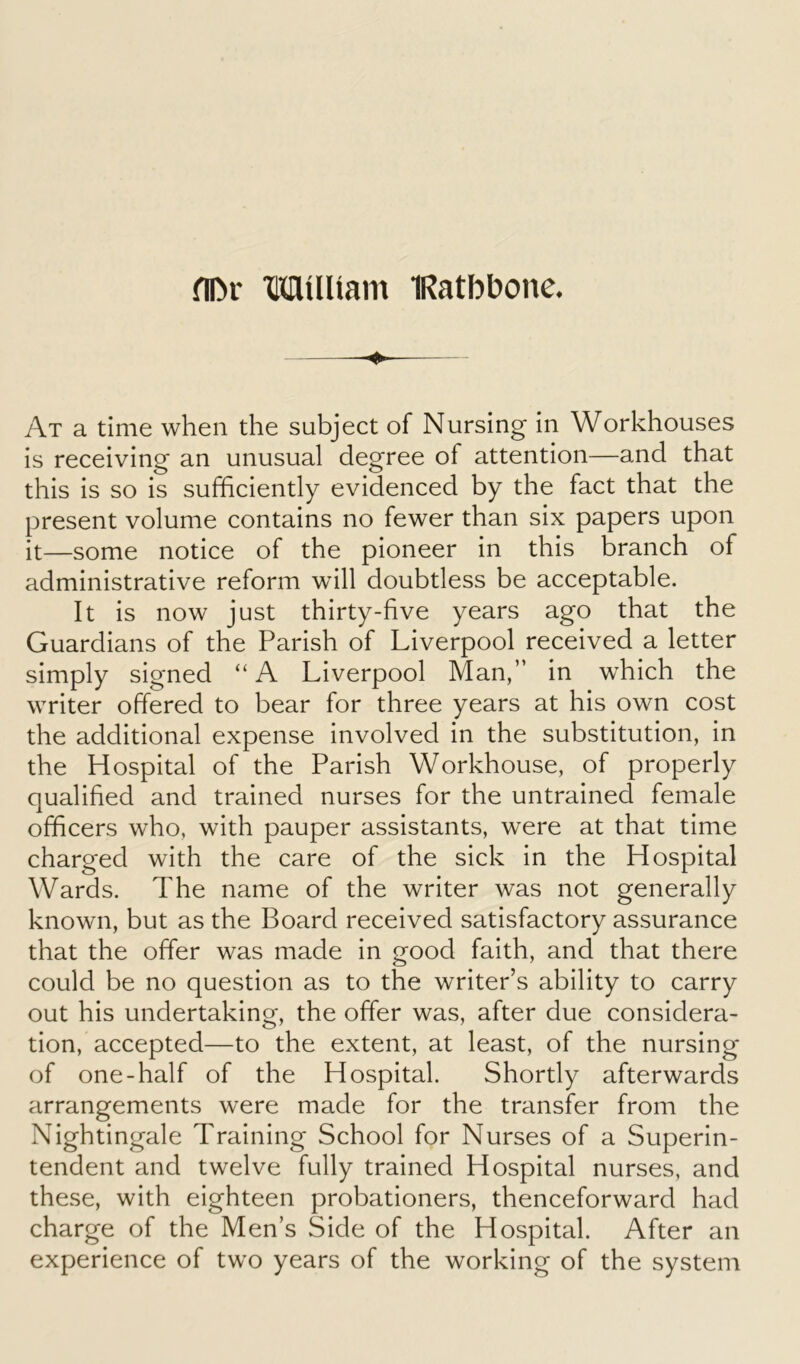 At a time when the subject of Nursing in Workhouses is receiving an unusual degree ol attention—and that this is so is sufficiently evidenced by the fact that the present volume contains no fewer than six papers upon it—some notice of the pioneer in this branch of administrative reform will doubtless be acceptable. It is now just thirty-five years ago that the Guardians of the Parish of Liverpool received a letter simply signed “ A Liverpool Man,” in which the writer offered to bear for three years at his own cost the additional expense involved in the substitution, in the Hospital of the Parish Workhouse, of properly qualified and trained nurses for the untrained female officers who, with pauper assistants, were at that time charged with the care of the sick in the Hospital Wards. The name of the writer was not generally known, but as the Board received satisfactory assurance that the offer was made in good faith, and that there could be no question as to the writer’s ability to carry out his undertaking, the offer was, after due considera- tion, accepted—to the extent, at least, of the nursing of one-half of the Hospital. Shortly afterwards arrangements were made for the transfer from the Nightingale Training School for Nurses of a Superin- tendent and twelve fully trained Hospital nurses, and these, with eighteen probationers, thenceforward had charge of the Men’s Side of the Hospital. After an experience of two years of the working of the system