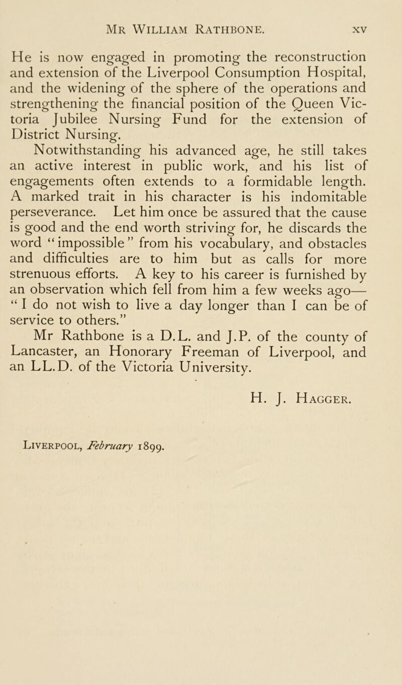 He is now engaged in promoting the reconstruction and extension of the Liverpool Consumption Hospital, and the widening of the sphere of the operations and strengthening the financial position of the Queen Vic- toria Jubilee Nursing Fund for the extension of District Nursing. Notwithstanding his advanced age, he still takes an active interest in public work, and his list of engagements often extends to a formidable length. A marked trait in his character is his indomitable perseverance. Let him once be assured that the cause is good and the end worth striving for, he discards the word “impossible” from his vocabulary, and obstacles and difficulties are to him but as calls for more strenuous efforts. A key to his career is furnished by an observation which fell from him a few weeks ago— “ I do not wish to live a day longer than I can be of service to others.” Mr Rathbone is a D.L. and J.P. of the county of Lancaster, an Honorary Freeman of Liverpool, and an LL. D. of the Victoria University. H. J. Hagger. Liverpool, February 1899.