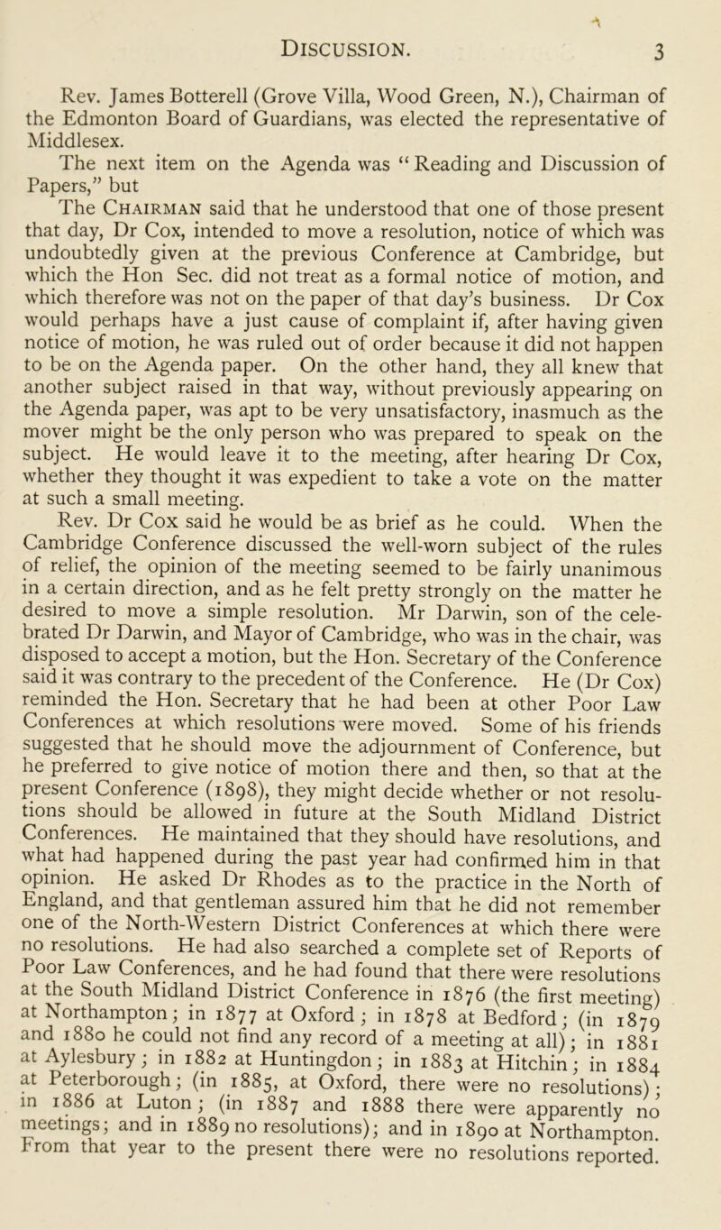 Rev. James Botterell (Grove Villa, Wood Green, N.), Chairman of the Edmonton Board of Guardians, was elected the representative of Middlesex. The next item on the Agenda was “ Reading and Discussion of Papers,” but The Chairman said that he understood that one of those present that day, Dr Cox, intended to move a resolution, notice of which was undoubtedly given at the previous Conference at Cambridge, but which the Hon Sec. did not treat as a formal notice of motion, and which therefore was not on the paper of that day’s business. Dr Cox would perhaps have a just cause of complaint if, after having given notice of motion, he was ruled out of order because it did not happen to be on the Agenda paper. On the other hand, they all knew that another subject raised in that way, without previously appearing on the Agenda paper, was apt to be very unsatisfactory, inasmuch as the mover might be the only person who was prepared to speak on the subject. He would leave it to the meeting, after hearing Dr Cox, whether they thought it was expedient to take a vote on the matter at such a small meeting. Rev. Dr Cox said he would be as brief as he could. When the Cambridge Conference discussed the well-worn subject of the rules of relief, the opinion of the meeting seemed to be fairly unanimous in a certain direction, and as he felt pretty strongly on the matter he desired to move a simple resolution. Mr Darwin, son of the cele- brated Dr Darwin, and Mayor of Cambridge, who was in the chair, was disposed to accept a motion, but the Hon. Secretary of the Conference said it was contrary to the precedent of the Conference. He (Dr Cox) reminded the Hon. Secretary that he had been at other Poor Law Conferences at which resolutions were moved. Some of his friends suggested that he should move the adjournment of Conference, but he preferred to give notice of motion there and then, so that at the present Conference (1898), they might decide whether or not resolu- tions should be allowed in future at the South Midland District Conferences. He maintained that they should have resolutions, and what had happened during the past year had confirmed him in that opinion. He asked Dr Rhodes as to the practice in the North of England, and that gentleman assured him that he did not remember one of the North-Western District Conferences at which there were no resolutions. He had also searched a complete set of Reports of Poor Law Conferences, and he had found that there were resolutions at the South Midland District Conference in 1876 (the first meeting) at Northampton; in 1877 at Oxford; in 1878 at Bedford; (in 1879 and 1880 he could not find any record of a meeting at all); in 1881 at Aylesbury; in 1882 at Huntingdon; in 1883 at Hitchin; in 1884 at Peterborough; (in 1885, at Oxford, there were no resolutions)- in 1886 at Luton; (in 1887 and 1888 there were apparently no meetings; and in 1889 no resolutions); and in 1890 at Northampton, from that year to the present there were no resolutions reported!