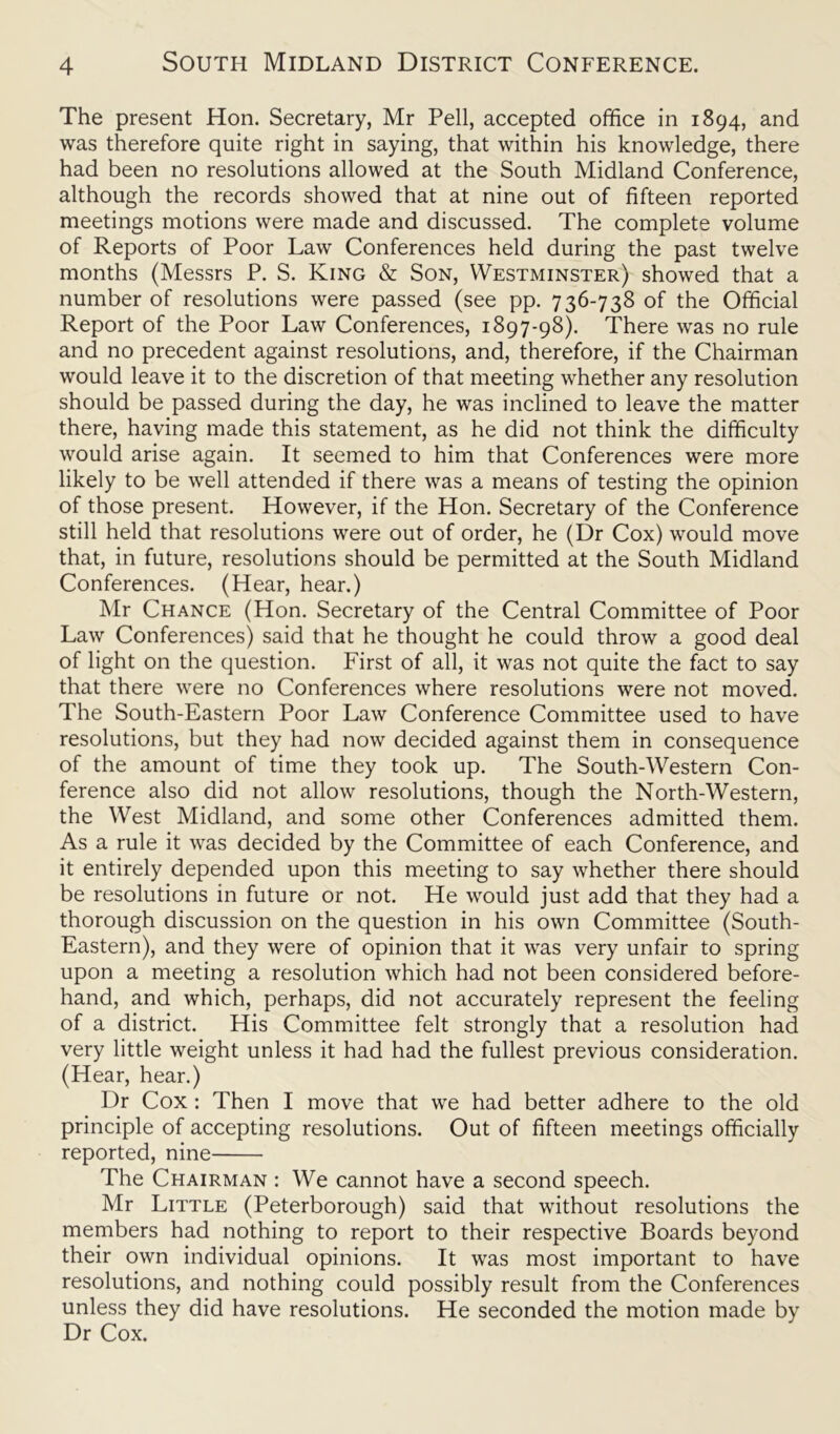 The present Hon. Secretary, Mr Pell, accepted office in 1894, and was therefore quite right in saying, that within his knowledge, there had been no resolutions allowed at the South Midland Conference, although the records showed that at nine out of fifteen reported meetings motions were made and discussed. The complete volume of Reports of Poor Law Conferences held during the past twelve months (Messrs P. S. King & Son, Westminster) showed that a number of resolutions were passed (see pp. 736-738 of the Official Report of the Poor Law Conferences, 1897-98). There was no rule and no precedent against resolutions, and, therefore, if the Chairman would leave it to the discretion of that meeting whether any resolution should be passed during the day, he was inclined to leave the matter there, having made this statement, as he did not think the difficulty would arise again. It seemed to him that Conferences were more likely to be well attended if there was a means of testing the opinion of those present. However, if the Hon. Secretary of the Conference still held that resolutions were out of order, he (Dr Cox) would move that, in future, resolutions should be permitted at the South Midland Conferences. (Hear, hear.) Mr Chance (Hon. Secretary of the Central Committee of Poor Law Conferences) said that he thought he could throw a good deal of light on the question. First of all, it was not quite the fact to say that there were no Conferences where resolutions were not moved. The South-Eastern Poor Law Conference Committee used to have resolutions, but they had now decided against them in consequence of the amount of time they took up. The South-Western Con- ference also did not allow resolutions, though the North-Western, the West Midland, and some other Conferences admitted them. As a rule it was decided by the Committee of each Conference, and it entirely depended upon this meeting to say whether there should be resolutions in future or not. He would just add that they had a thorough discussion on the question in his own Committee (South- Eastern), and they were of opinion that it was very unfair to spring upon a meeting a resolution which had not been considered before- hand, and which, perhaps, did not accurately represent the feeling of a district. His Committee felt strongly that a resolution had very little weight unless it had had the fullest previous consideration. (Hear, hear.) Dr Cox : Then I move that we had better adhere to the old principle of accepting resolutions. Out of fifteen meetings officially reported, nine The Chairman : We cannot have a second speech. Mr Little (Peterborough) said that without resolutions the members had nothing to report to their respective Boards beyond their own individual opinions. It was most important to have resolutions, and nothing could possibly result from the Conferences unless they did have resolutions. He seconded the motion made by Dr Cox.