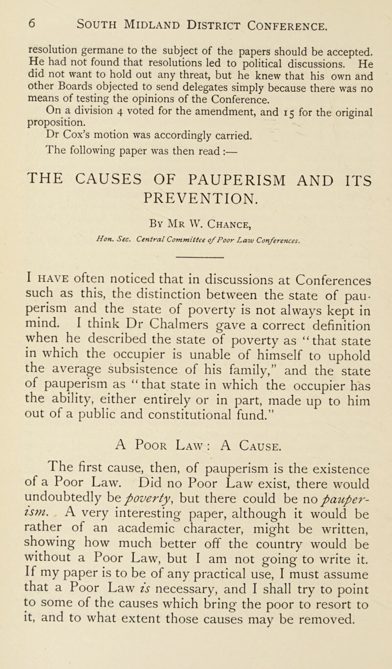 resolution germane to the subject of the papers should be accepted. He had not found that resolutions led to political discussions. He did not want to hold out any threat, but he knew that his own and other Boards objected to send delegates simply because there was no means of testing the opinions of the Conference. On a division 4 voted for the amendment, and 15 for the original proposition. Dr Cox’s motion was accordingly carried. The following paper was then read :— THE CAUSES OF PAUPERISM AND ITS PREVENTION. By Mr W. Chance, Hon. Sec. Central Committee of Poor Laiv Conferences. I have often noticed that in discussions at Conferences such as this, the distinction between the state of pau- perism and the state of poverty is not always kept in mind. I think Dr Chalmers gave a correct definition when he described the state of poverty as “that state in which the occupier is unable of himself to uphold the average subsistence of his family,” and the state of pauperism as “ that state in which the occupier has the ability, either entirely or in part, made up to him out of a public and constitutional fund.” A Poor Law : A Cause. The first cause, then, of pauperism is the existence of a Poor Law. Did no Poor Law exist, there would undoubtedly be poverty, but there could be no pauper- ism. A very interesting paper, although it would be rather of an academic character, might be written, showing how much better off the country would be without a Poor Law, but I am not going to write it. If my paper is to be of any practical use, I must assume that a Poor Law is necessary, and I shall try to point to some of the causes which bring the poor to resort to it, and to what extent those causes may be removed.