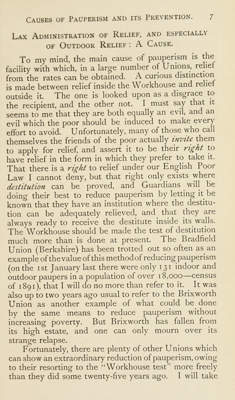 Lax Administration of Relief, and especiall\ of Outdoor Relief : A Cause. To my mind, the main cause of pauperism is the facility with which, in a large number of Unions, rebel from the rates can be obtained. A curious distinction is made between relief inside the Workhouse and relie outside it. The one is looked upon as a disgrace to the recipient, and the other not. I must say that it seems to me that they are both equally an evil, and an evil which the poor should be induced to make every effort to avoid. Unfortunately, many of those who call themselves the friends of the poor actually invite them to apply for relief, and assert it to be their right to have relief in the form in which they prefer to take it. That there is a right to relief under our English Poor Law I cannot deny, but that right only exists where destitution can be proved, and Guardians will be doing their best to reduce pauperism by letting it be known that they have an institution where the destitu- tion can be adequately relieved, and that they are always ready to receive the destitute inside its walls. The Workhouse should be made the test of destitution much more than is done at present. The Bradfield Union (Berkshire) has been trotted out so often as an example of the value of this methodof reducing pauperism (on the ist January last there were only 131 indoor and outdoor paupers in a population of over 18,000—census of 1891), that I will do no more than refer to it. It was also up to two years ago usual to refer to the Brixworth Union as another example of what could be done by the same means to reduce pauperism without increasing poverty. But Brixworth has fallen from its high estate, and one can only mourn over its strange relapse. Fortunately, there are plenty of other Unions which can show an extraordinary reduction of pauperism, owing to their resorting to the “Workhouse test” more freely than they did some twenty-five years ago. I will take