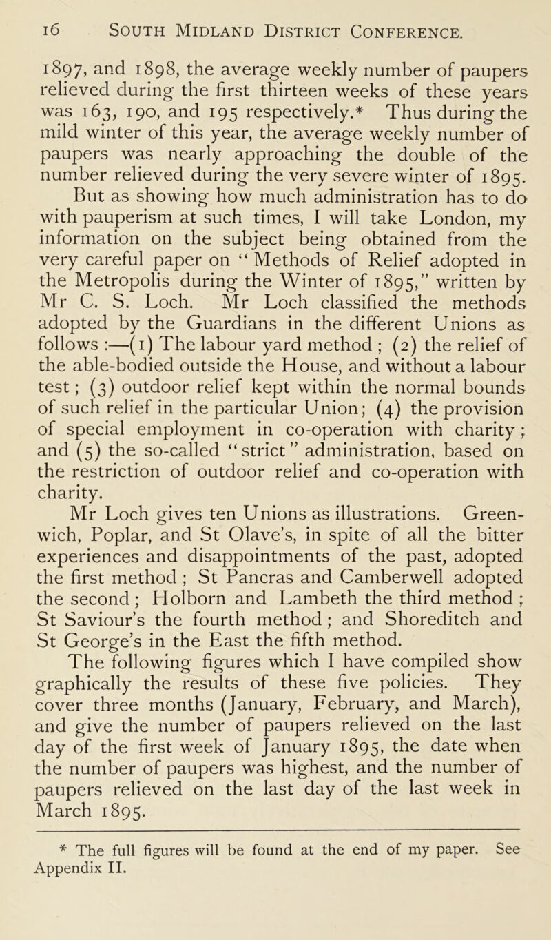 1897, and 1898, the average weekly number of paupers relieved during the first thirteen weeks of these years was 163, 190, and 195 respectively.* Thus during the mild winter of this year, the average weekly number of paupers was nearly approaching the double of the number relieved during the very severe winter of 1895. But as showing how much administration has to do with pauperism at such times, I will take London, my information on the subject being obtained from the very careful paper on “ Methods of Relief adopted in the Metropolis during the Winter of 1895,” written by Mr C. S. Loch. Mr Loch classified the methods adopted by the Guardians in the different Unions as follows :—(1) The labour yard method ; (2) the relief of the able-bodied outside the House, and without a labour test; (3) outdoor relief kept within the normal bounds of such relief in the particular Union; (4) the provision of special employment in co-operation with charity; and (5) the so-called “strict” administration, based on the restriction of outdoor relief and co-operation with charity. Mr Loch gives ten Unions as illustrations. Green- wich, Poplar, and St Olave’s, in spite of all the bitter experiences and disappointments of the past, adopted the first method ; St Pancras and Camberwell adopted the second ; Holborn and Lambeth the third method ; St Saviour s the fourth method ; and Shoreditch and St George’s in the East the fifth method. The following figures which I have compiled show graphically the results of these five policies. They cover three months (January, February, and March), and give the number of paupers relieved on the last day of the first week of January 1895, the date when the number of paupers was highest, and the number of paupers relieved on the last day of the last week in March 1895. * The full figures will be found at the end of my paper. See Appendix II.