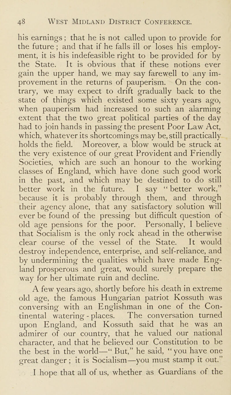 his earnings ; that he is not called upon to provide for the future ; and that if he falls ill or loses his employ- ment, it is his indefeasible right to be provided for by the State. It is obvious that if these notions ever gain the upper hand, we may say farewell to any im- provement in the returns of pauperism. On the con- trary, we may expect to drift gradually back to the state of things which existed some sixty years ago, when pauperism had increased to such an alarming extent that the two great political parties of the day had to join hands in passing the present Poor Law Act, which, whatever its shortcomings may be, still practically holds the field. Moreover, a blow would be struck at the very existence of our great Provident and Friendly Societies, which are such an honour to the working classes of England, which have done such good work in the past, and which may be destined to do still better work in the future. I say “ better work,” because it is probably through them, and through their agency alone, that any satisfactory solution will ever be found of the pressing but difficult question of old age pensions for the poor. Personally, I believe that Socialism is the only rock ahead in the otherwise clear course of the vessel of the State. It would destroy independence, enterprise, and self-reliance, and by undermining the qualities which have made Eng- land prosperous and great, would surely prepare the way for her ultimate ruin and decline. A few years ago, shortly before his death in extreme old age, the famous Hungarian patriot Kossuth was conversing with an Englishman in one of the Con- tinental watering - places. The conversation turned upon England, and Kossuth said that he was an admirer of our country, that he valued our national character, and that he believed our Constitution to be the best in the world—“ But,” he said, “you have one great danger ; it is Socialism—you must stamp it out.” I hope that all of us, whether as Guardians of the
