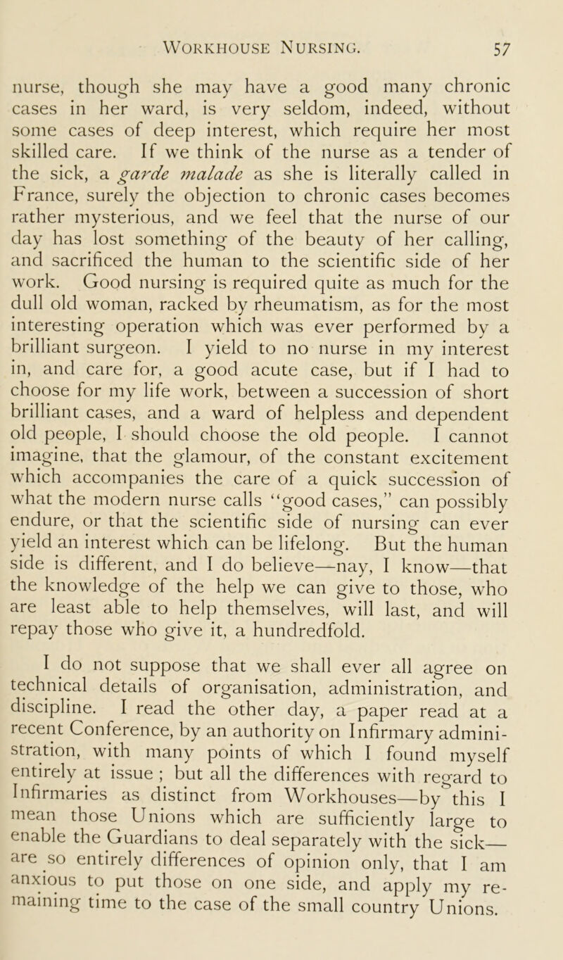 nurse, though she may have a good many chronic cases in her ward, is very seldom, indeed, without some cases of deep interest, which require her most skilled care. If we think of the nurse as a tender of the sick, a garde malade as she is literally called in France, surely the objection to chronic cases becomes rather mysterious, and we feel that the nurse of our day has lost something of the beauty of her calling, and sacrificed the human to the scientific side of her work. Good nursing is required quite as much for the dull old woman, racked by rheumatism, as for the most interesting operation which was ever performed by a brilliant surgeon. I yield to no nurse in my interest in, and care for, a good acute case, but if I had to choose for my life work, between a succession of short brilliant cases, and a ward of helpless and dependent old people, I should choose the old people. I cannot imagine, that the glamour, of the constant excitement which accompanies the care of a quick succession of what the modern nurse calls “good cases,” can possibly endure, or that the scientific side of nursing can ever yield an interest which can be lifelong. But the human side is different, and I do believe—nay, I know—that the knowledge of the help we can give to those, who are least able to help themselves, will last, and will repay those who give it, a hundredfold. I do not suppose that we shall ever all agree on technical details of organisation, administration, and discipline. I read the other day, a paper read at a recent Conference, by an authority on Infirmary admini- stration, with many points of which I found myself entirely at issue ; but all the differences with regard to Infirmaries as distinct from Workhouses—by^this I mean those Unions which are sufficiently large to enable the Guardians to deal separately with the sick are so entirely differences of opinion only, that I am anxious to put those on one side, and apply my re- maining time to the case of the small country Unions.