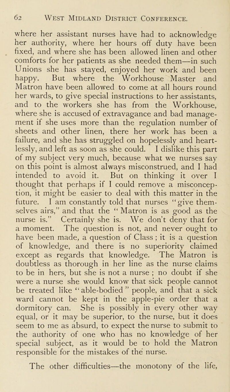 where her assistant nurses have had to acknowledge her authority, where her hours off duty have been fixed, and where she has been allowed linen and other comforts for her patients as she needed them—in such Unions she has stayed, enjoyed her work and been happy. But where the Workhouse Master and Matron have been allowed to come at all hours round her wards, to give special instructions to her assistants, and to the workers she has from the Workhouse, where she is accused of extravagance and bad manage- ment if she uses more than the regulation number of sheets and other linen, there her work has been a failure, and she has struggled on hopelessly and heart- lessly, and left as soon as she could. I dislike this part of my subject very much, because what we nurses say on this point is almost always misconstrued, and I had intended to avoid it. But on thinking it over I thought that perhaps if I could remove a misconcep- tion, it might be easier to deal with this matter in the future. I am constantly told that nurses “give them- selves airs,” and that the “ Matron is as good as the nurse is.” Certainly she is. We don’t deny that for a moment. The question is not, and never ought to have been made, a question of Class ; it is a question of knowledge, and there is no superiority claimed except as regards that knowledge. The Matron is doubtless as thorough in her line as the nurse claims to be in hers, but she is not a nurse ; no doubt if she were a nurse she would know that sick people cannot be treated like “able-bodied” people, and that a sick ward cannot be kept in the apple-pie order that a dormitory can. She is possibly in every other way equal, or it may be superior, to the nurse, but it does seem to me as absurd, to expect the nurse to submit to the authority of one who has no knowledge of her special subject, as it would be to hold the Matron responsible for the mistakes of the nurse. The other difficulties—the monotony of the life,
