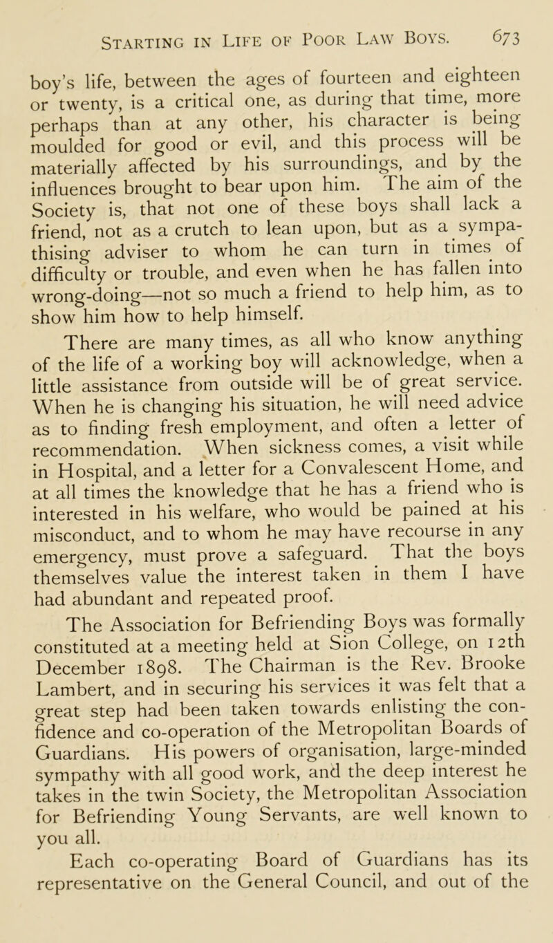 boy’s life, between the ages of fourteen and eighteen or twenty, is a critical one, as during that time, more perhaps than at any other, his character is being moulded for good or evil, and this process will be materially affected by his surroundings, and by the influences brought to bear upon him. The aim of the Society is, that not one of these boys shall lack a friend, not as a crutch to lean upon, but as a sympa- thising adviser to whom he can turn in times of difficulty or trouble, and even when he has fallen into wrong-doing—not so much a friend to help him, as to show him how to help himself. There are many times, as all who know anything of the life of a working boy will acknowledge, when a little assistance from outside will be of great service. When he is changing his situation, he will need advice as to finding fresh employment, and often a letter of recommendation. When sickness conies, a visit while in Hospital, and a letter for a Convalescent Home, and at all times the knowledge that he has a friend who is interested in his welfare, who would be pained at his misconduct, and to whom he may have recourse in any emergency, must prove a safeguard. That the boys themselves value the interest taken in them I have had abundant and repeated proof. The Association for Befriending Boys was formally constituted at a meeting held at Sion College, on 12th December 1898. d he Chairman is the Rev. Brooke Lambert, and in securing his services it was felt that a great step had been taken towards enlisting the con- fidence and co-operation of the Metropolitan Boards of Guardians. His powers of organisation, large-minded sympathy with all good work, and the deep interest he takes in the twin Society, the Metropolitan Association for Befriending Young Servants, are well known to you all. Each co-operating Board of Guardians has its representative on the General Council, and out of the