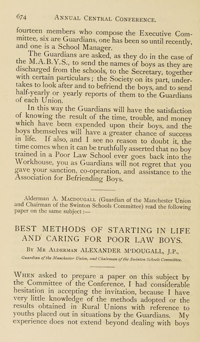 fourteen members who compose the Executive Com- mittee, six are Guardians, one has been so until recently and one is a School Manager. i ^uardians are asked, as they do in the case of the M.A.B.Y.S., to send the names of boys as they are lscharged from the schools, to the Secretary, together w iti certain particulars ; the Society on its part, under- takes to look after and to befriend the boys, and to send half-yearly or yearly reports of them to the Guardians of each Union. In this way the Guardians will have the satisfaction V no Wing the result of the time, trouble, and money which have been expended upon their boys, and the boys themselves will have a greater chance of success in life. If also, and I see no reason to doubt it, the time comes wrhen it can be truthfully asserted that no boy trained in a Poor Law School ever goes back into the Workhouse, you as Guardians will not regret that you gave your sanction, co-operation, and assistance to the Association for Befriending Boys. Alderman A. Macdougall (Guardian of the Manchester Union and Chairman of the Swinton Schools Committee) read the following paper on the same subject:— BEST METHODS OF STARTING IN LIFE AND CARING FOR POOR LAW BOYS. By Mr Alderman xALEXANDER M‘DOUGALL, J.P., Guardian of the Manchester Union, and Chairman of the Swinton Schools Committee. When asked to prepare a paper on this subject by the Committee of the Conference, I had considerable hesitation in accepting the invitation, because I have very little knowledge of the methods adopted or the results obtained in Rural Unions with reference to youths placed out in situations by the Guardians. My experience does not extend beyond dealing with boys