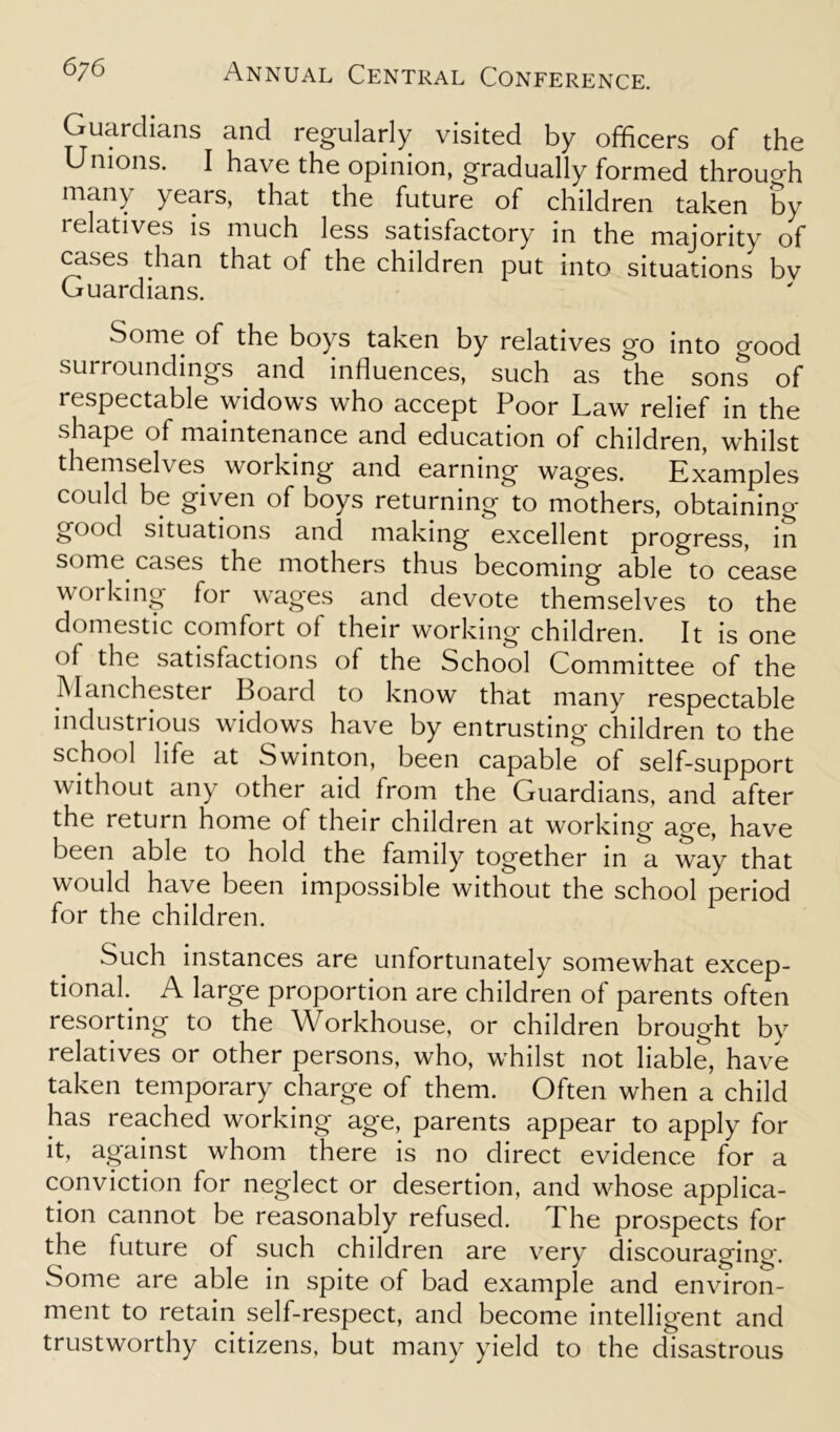 Guardians and regularly visited by officers of the Unions. I have the opinion, gradually formed through many years, that the future of children taken by relatives is much less satisfactory in the majority of cases than that of the children put into situations bv Guardians. Some of the boys taken by relatives go into good surroundings and influences, such as the sons of respectable widows who accept Poor Law relief in the shape of maintenance and education of children, whilst themselves working and earning wages. Examples could be given of boys returning to mothers, obtaining good situations and making excellent progress, in s°me cases the mothers thus becoming able to cease working lor wages and devote themselves to the domestic comfort ol their working children. It is one of the satisfactions of the School Committee of the Manchester Board to know that many respectable industrious widows have by entrusting children to the school life at Swinton, been capable of self-support without any other aid from the Guardians, and after the return home of their children at working age, have been able to hold the family together in a way that would have been impossible without the school period for the children. Such instances are unfortunately somewhat excep- tional. A large proportion are children of parents often resorting to the Workhouse, or children brought by relatives or other persons, who, whilst not liable, have taken temporary charge of them. Often when a child has reached working age, parents appear to apply for it, against whom there is no direct evidence for a conviction for neglect or desertion, and whose applica- tion cannot be reasonably refused. The prospects for the future of such children are very discouraging. Some are able in spite of bad example and environ- ment to retain self-respect, and become intelligent and trustworthy citizens, but many yield to the disastrous