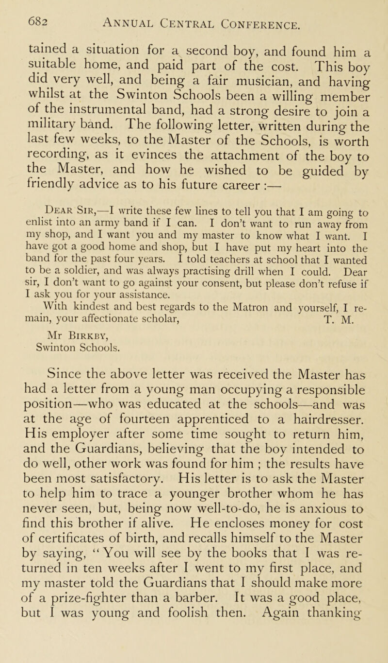 tained a situation for a second boy, and found him a suitable home, and paid part of the cost. This boy did very well, and being1 a fair musician, and having whilst at the Swinton Schools been a willing member of the instrumental band, had a strong desire to join a military band. The following letter, written during the last few weeks, to the Master of the Schools, is worth recording, as it evinces the attachment of the boy to the Master, and how he wished to be guided by friendly advice as to his future career :— Dear Sir,—I write these few lines to tell you that I am going to enlist into an army band if I can. I don’t want to run away from my shop, and I want you and my master to know what I want. I have got a good home and shop, but I have put my heart into the band for the past four years. I told teachers at school that I wanted to be a soldier, and was always practising drill when I could. Dear sir, I don’t want to go against your consent, but please don’t refuse if I ask you for your assistance. With kindest and best regards to the Matron and yourself, I re- main, your affectionate scholar, T. M. Mr Birkby, Swinton Schools. Since the above letter was received the Master has had a letter from a young man occupying a responsible position—who was educated at the schools—and was at the age of fourteen apprenticed to a hairdresser. His employer after some time sought to return him, and the Guardians, believing that the boy intended to do well, other work was found for him ; the results have been most satisfactory. His letter is to ask the Master to help him to trace a younger brother whom he has never seen, but, being now well-to-do, he is anxious to find this brother if alive. He encloses money for cost of certificates of birth, and recalls himself to the Master by saying, “You will see by the books that I was re- turned in ten weeks after I went to my first place, and my master told the Guardians that I should make more of a prize-fighter than a barber. It was a good place, but I was young and foolish then. Again thanking