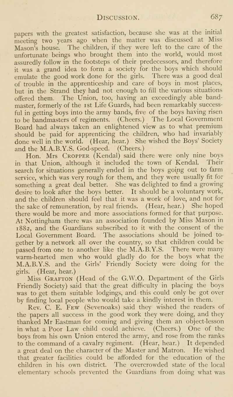 papers with the greatest satisfaction, because she was at the initial meeting two years ago when the matter was discussed at Miss Mason’s house. The children, if they were left to the care of the unfortunate beings who brought them into the world, would most assuredly follow in the footsteps of their predecessors, and therefore it was a grand idea to form a society for the boys which should emulate the good work done for the girls. There was a good deal of trouble in the apprenticeship and care of boys in most places, but in the Strand they had not enough to fill the various situations offered them. The Union, too, having an exceedingly able band- master, formerly of the ist Life Guards, had been remarkably success- ful in getting boys into the army bands, five of the boys having risen to be bandmasters of regiments. (Cheers.) The Local Government Board had always taken an enlightened view as to what premium should be paid for apprenticing the children, who had invariably done well in the world. (Hear, hear.) She wished the Boys’ Society and the M.A.B.Y.S. God-speed. (Cheers.) Hon. Mrs Cropper (Kendal) said there were only nine boys in that Union, although it included the town of Kendal. Their search for situations generally ended in the boys going out to farm service, which was very rough for them, and they were usually fit for something a great deal better. She was delighted to find a growing desire to look after the boys better. It should be a voluntary work, and the children should feel that it was a work of love, and not for the sake of remuneration, by real friends. (Hear, hear.) S'he hoped there would be more and more associations formed for that purpose. At Nottingham there was an association founded by Miss Mason in 1882, and the Guardians subscribed to it with the consent of the Local Government Board. The associations should be joined to- gether by a network all over the country, so that children could be passed from one to another like the M.A.B.Y.S. There were many warm-hearted men who would gladly do for the boys what the M.A.B.Y.S. and the Girls’ Friendly Society were doing for the girls. (Hear, hear.) Miss Grafton (Head of the G.W.O. Department of the Girls Friendly Society) said that the great difficulty in placing the boys was to get them suitable lodgings, and this could only be got over by finding local people who would take a kindly interest in them. Rev. C. E. Few (Sevenoaks) said they wished the readers of the papers all success in the good work they were doing, and they thanked Mr Eastman for coming and giving them an object-lesson in what a Poor Law child could achieve. (Cheers.) One of the boys from his own Union entered the army, and rose from the ranks to the command of a cavalry regiment. (Hear, hear.) It depended a great deal on the character of the Master and Matron. He wished that greater facilities could be afforded for the education of the children in his own district. The overcrowded state of the local elementary schools prevented the Guardians from doing what was