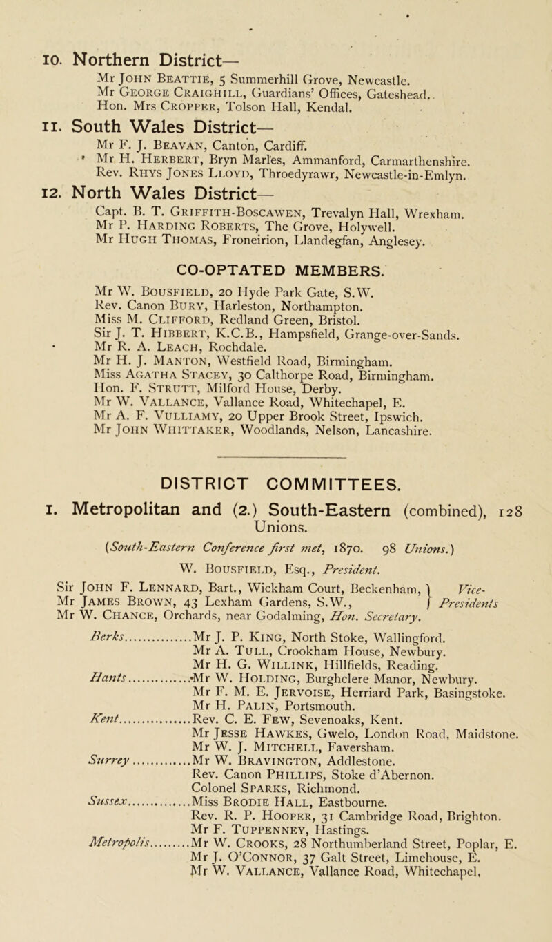 10. Northern District— Mr John Beattie, 5 Summerhill Grove, Newcastle. Mr George Craighill, Guardians’ Offices, Gateshead.. Hon. Mrs Cropper, Tolson Hall, Kendal. 11. South Wales District— Mr F. J. Beavan, Canton, Cardiff. ' Mr H. Herbert, Bryn Maries, Ammanford, Carmarthenshire. Rev. Rhys Jones Lloyd, Throedyrawr, Newcastle-in-Emlyn. 12. North Wales District— Capt. B. T. Griffith-Boscawen, Trevalyn Hall, Wrexham. Mr P. Harding Roberts, The Grove, Holywell. Mr Hugh Thomas, Froneirion, Llandegfan, Anglesey. CO-OPTATED MEMBERS. Mr W. Bousfield, 20 Hyde Park Gate, S.W. Rev. Canon Bury, Harleston, Northampton. Miss M. Clifford, Redland Green, Bristol. Sir J. T. Hibbert, K.C.B., Hampsfield, Grange-over-Sands. • Mr R. A. Leach, Rochdale. Mr H. J. Manton, Westfield Road, Birmingham. Miss Agatha Stacey, 30 Calthorpe Road, Birmingham. Hon. F. Strutt, Milford House, Derby. Mr W. Vallance, Vallance Road, Whitechapel, E. Mr A. F. Vulliamy, 20 Upper Brook Street, Ipswich. Mr John Whittaker, Woodlands, Nelson, Lancashire. DISTRICT COMMITTEES. 1. Metropolitan and (2.) South-Eastern (combined), 128 Unions. {South-Eastern Conference first met, 1870. 98 Unions.) W. Bousfield, Esq., President. Sir John F. Lennard, Bart., Wickham Court, Beckenham, \ Vice- Mr James Brown, 43 Lexham Gardens, S.W., f Presidents Mr W. Chance, Orchards, near Godaiming, Hon. Secretary. Berks Mr J. P. King, North Stoke, Wallingford. Mr A. Tull, Crookham House, Newbury. Mr H. G. Willink, Hillfields, Reading. Hants -Mr W. Holding, Burghclere Manor, Newbury. Mr F. M. E. Jervoise, Herriard Park, Basingstoke. Mr H. Palin, Portsmouth. Kent Rev. C. E. Few, Sevenoaks, Kent. Mr Jesse Hawkes, Gwelo, London Road, Maidstone. Mr W. J. Mitchell, Faversham. Surrey Mr W. Bravington, Addlestone. Rev. Canon Phillips, Stoke d’Abernon. Colonel Sparks, Richmond. Sussex Miss Brodie Hall, Eastbourne. Rev. R. P. Hooper, 31 Cambridge Road, Brighton. Mr F. Tuppenney, Hastings. Metropolis Mr W. Crooks, 28 Northumberland Street, Poplar, E. Mr J. O’Connor, 37 Galt Street, Limehouse, E. Mr W, Vallance, Vallance Road, Whitechapel,