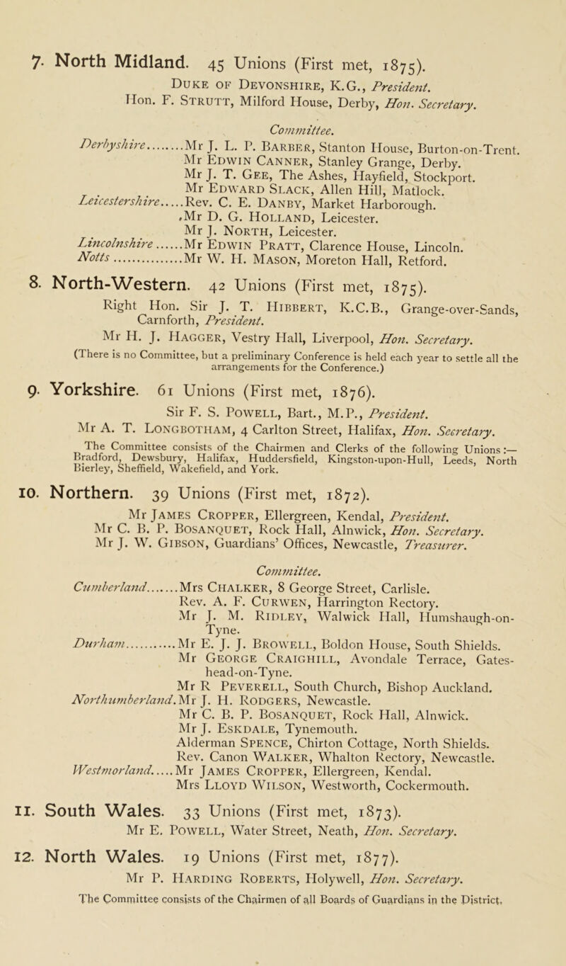 7- North Midland. 45 Unions (First met, 1875). Duke of Devonshire, K.G., President. Hon. F. Stru 1 r, Milford House, Derby, Hon. Secretary. Committee. Derbyshire Mr J. L. P. Barber, Stanton House, Burton-on-Trent. Mr Edwin Canner, Stanley Grange, Derby. Mr J. T. Gee, The Ashes, Hayfield, Stockport. Mr Edward Slack, Allen Hill, Matlock. Leicestershire Rev. C. E. Danby, Market Harborough. .Mr D. G. Holland, Leicester. Mr J. North, Leicester. Lincolnshire Mr Edwin Pratt, Clarence House, Lincoln. Notts Mr W. H. Mason, Moreton Hall, Retford. 8. North-Western. 42 Unions (First met, 1875). Right Hon. Sir J. T. Hibbert, K.C.B., Grange-over-Sands, Carnforth, President. Mr H. J. IIagger, \ estry Hall, Liverpool, Hon. Secretary. (There is no Committee, but a preliminary Conference is held each year to settle all the arrangements for the Conference.) 9. Yorkshire. 61 Unions (First met, 1876). Sir F. S. Powell, Bart., M.P., President. Mr A. T. Longbotham, 4 Carlton Street, Halifax, Hon. Secretary. The Committee consists of the Chairmen and Clerks of the following Unions Bradford, Dewsbury, Halifax, Huddersfield, Kingston-upon-Hull, Leeds, North Bierley, Sheffield, Wakefield, and York. 10. Northern. 39 Unions (First met, 1872). Mr James Cropper, Ellergreen, Kendal, President. Mr C. B. P. Bosanquet, Rock Hall, Alnwick, Hon. Secretary. Mr J. W. Gibson, Guardians’ Offices, Newcastle, Treasurer. Committee. Cumberland Mrs Chalker, 8 George Street, Carlisle. Rev. A. F. Curwen, Harrington Rectory. Mr J. M. Ridley, Walwick Hall, Humshaugh-on- Tyne. Durham Mr E. J. J. Browell, Boldon House, South Shields. Mr George Craighill, Avondale Terrace, Gates- head-on-Tyne. Mr R Peverei.l, South Church, Bishop Auckland. Northumberland. Mr J. H. Rodgers, Newcastle. Mr C. B. P. Bosanquet, Rock Hall, Alnwick. Mr J. Eskdale, Tynemouth. Alderman Spence, Chirton Cottage, North Shields. Rev. Canon Walker, Whalton Rectory, Newcastle. Westmorland..... Mr James Cropper, Ellergreen, Kendal. Mrs Lloyd Wilson, Westworth, Cockermouth. 11. South Wales. 33 Unions (First met, 1873). Mr E. Powell, Water Street, Neath, Hon. Secretary. 12. North Wales. 19 Unions (First met, 1877). Mr P. Harding Roberts, Plolywell, Hon. Secretary. The Committee consists of the Chairmen of all Boards of Guardians in the District.