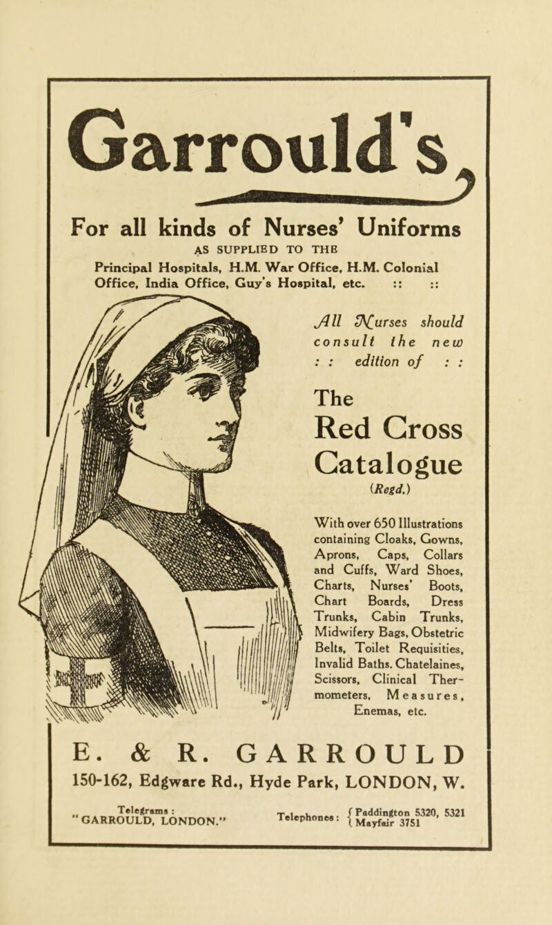 For all kinds of Nurses’ Uniforms AS SUPPLIED TO THE Principal Hospitals, H.M. War Office, H.M. Colonial Office, India Office, Guy’s Hospital, etc. :: Jill tNiurses should consult the new : : edition of : : The Red Gross Catalogue (Regd.) With over 650 Illustrations containing Cloaks, Gowns, Aprons, Caps, Collars and Cuffs, Ward Shoes, Charts, Nurses’ Boots, Chart Boards, Dress Trunks, Cabin Trunks, Midwifery Bags, Obstetric Belts, Toilet Requisities, Invalid Baths. Chatelaines, Scissors, Clinical Ther- mometers, Measures, Enemas, etc. E. & R. GARROULD 150-162, Edgware Rd., Hyde Park, LONDON, W. Telegrams : GARROULD, LONDON.