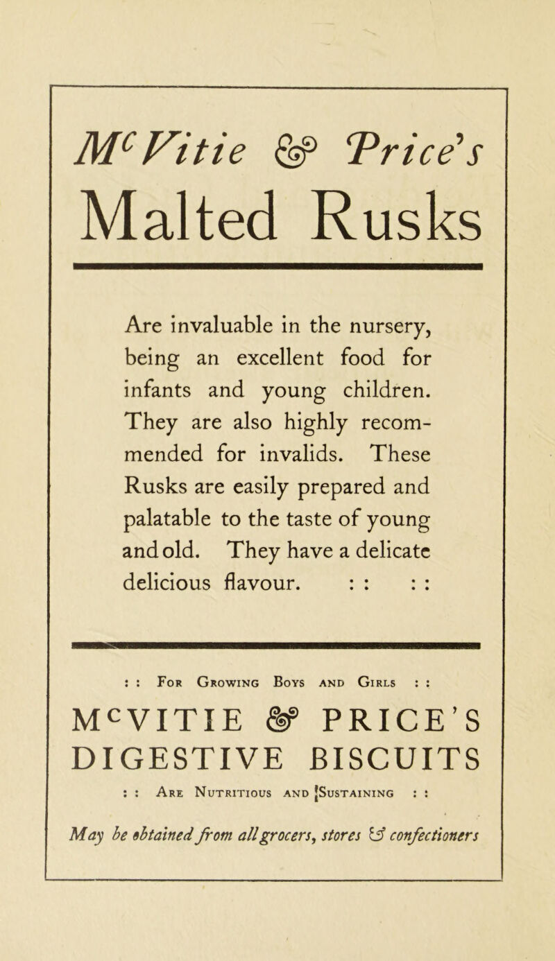 M^Vitie ^ T^rice^s Malted Rusks Are invaluable in the nursery, being an excellent food for infants and young children. They are also highly recom- mended for invalids. These Rusks are easily prepared and palatable to the taste of young and old. They have a delicate delicious flavour. : : : : : : For Growing Boys and Girls : : M^VITIE PRICE’S DIGESTIVE BISCUITS : : Are Nutritious and [Sustaining : : May be obtained from all grocers^ stores confectioners