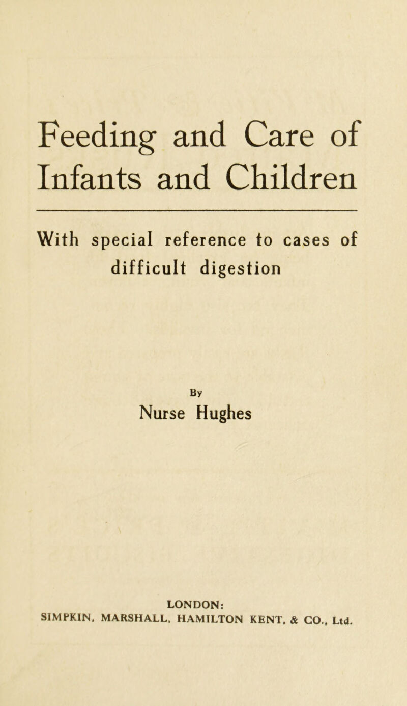 Feeding and Care of Infants and Children With special reference to cases of difficult digestion By Nurse Hughes LONDON: SIMPKIN, MARSHALL. HAMILTON KENT. & CO.. Ltd.