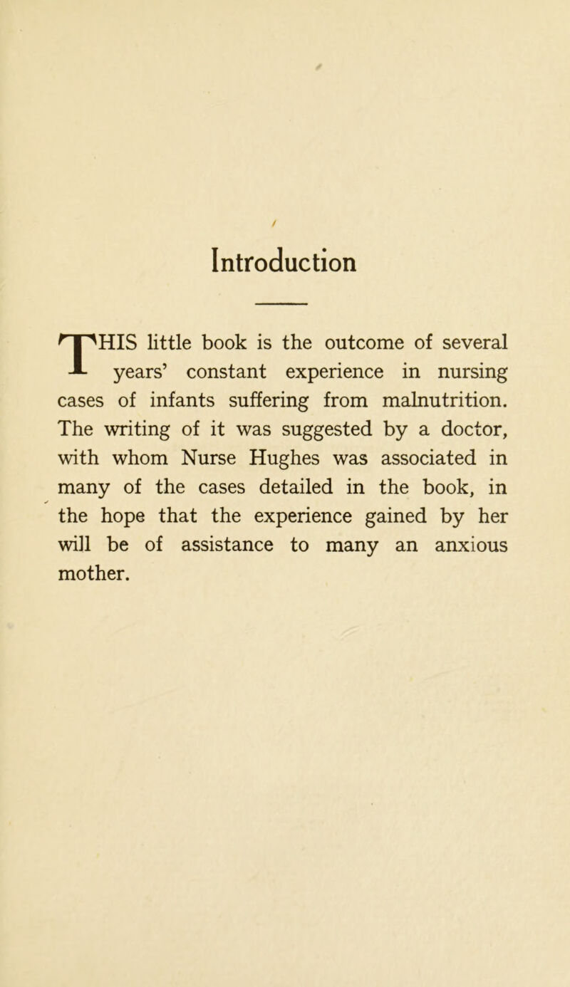 Introduction This little book is the outcome of several years’ constant experience in nursing cases of infants suffering from malnutrition. The writing of it was suggested by a doctor, with whom Nurse Hughes was associated in many of the cases detailed in the book, in the hope that the experience gained by her will be of assistance to many an anxious mother.