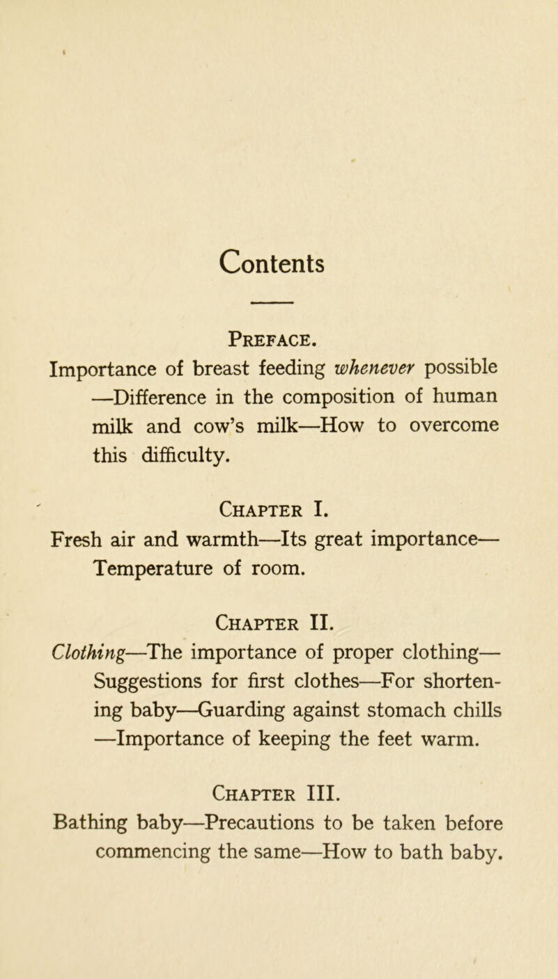 Contents Preface. Importance of breast feeding whenever possible —Difference in the composition of human milk and cow’s milk—How to overcome this difficulty. Chapter I. Fresh air and warmth—Its great importance— Temperature of room. Chapter II. Clothing—^The importance of proper clothing— Suggestions for first clothes—For shorten- ing baby—Guarding against stomach chills —Importance of keeping the feet warm. Chapter III. Bathing baby—Precautions to be taken before commencing the same—How to bath baby.