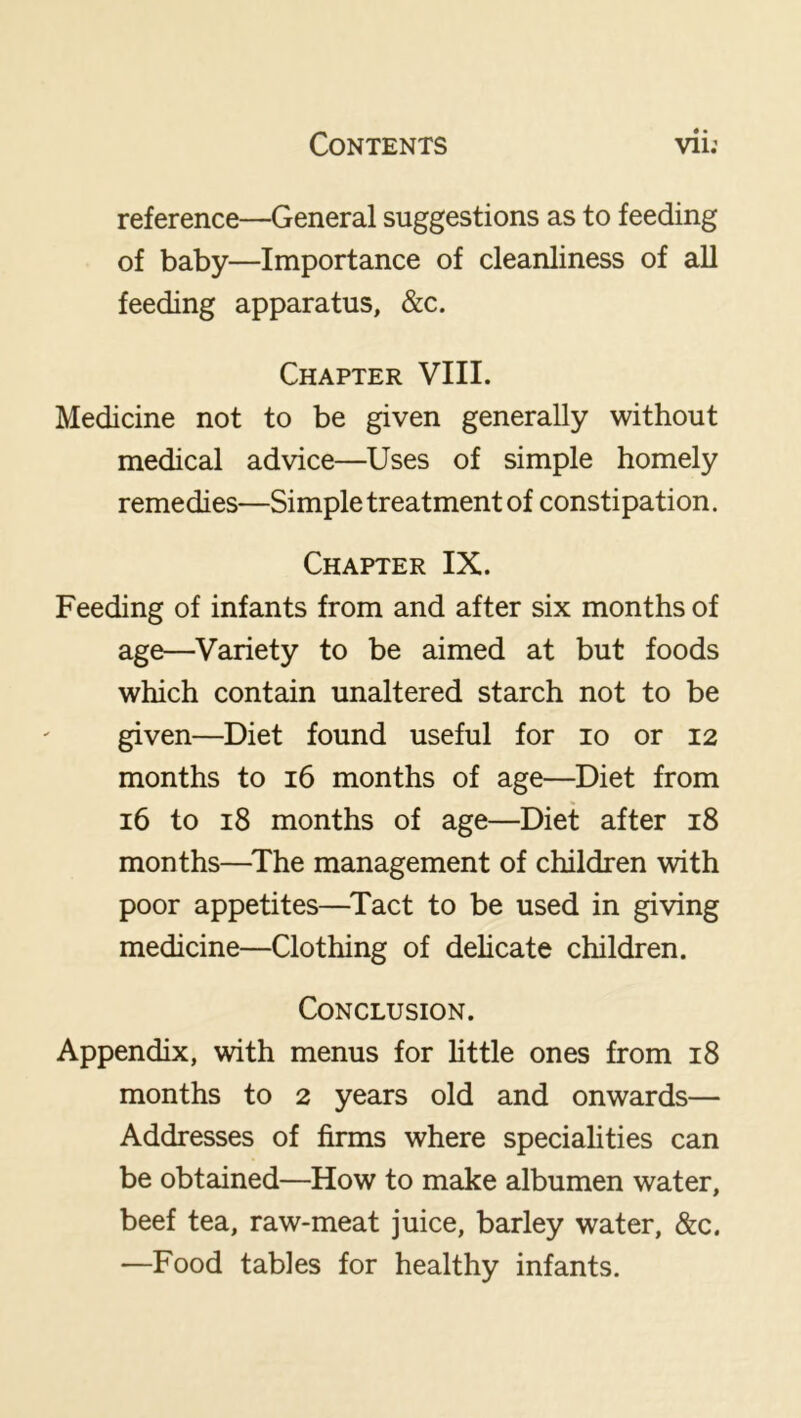 reference—General suggestions as to feeding of baby—Importance of cleanliness of all feeding apparatus, &c. Chapter VIII. Medicine not to be given generally without medical advice—Uses of simple homely remedies—Simple treatment of constipation. Chapter IX. Feeding of infants from and after six months of age—Variety to be aimed at but foods which contain unaltered starch not to be given—Diet found useful for lo or 12 months to 16 months of age—Diet from 16 to 18 months of age—Diet after 18 months—^The management of children with poor appetites—^Tact to be used in giving medicine—Clothing of delicate children. Conclusion. Appendix, with menus for httle ones from 18 months to 2 years old and onwards— Addresses of firms where specialities can be obtained—How to make albumen water, beef tea, raw-meat juice, barley water, &c. —Food tables for healthy infants.