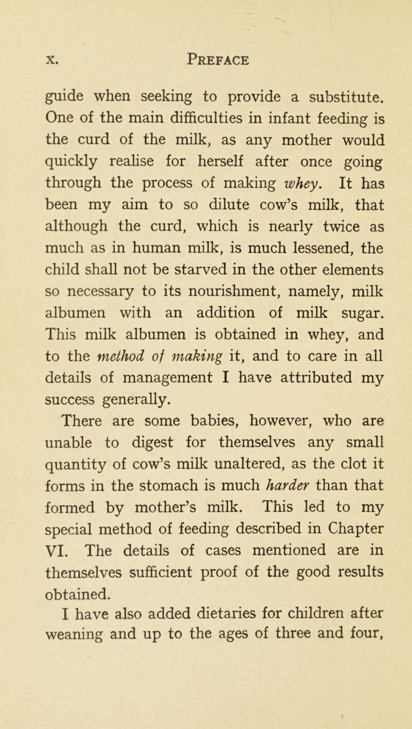 guide when seeking to provide a substitute. One of the main difficulties in infant feeding is the curd of the milk, as any mother would quickly reahse for herself after once going through the process of making whey. It has been my aim to so dilute cow’s milk, that although the curd, which is nearly twice as much as in human milk, is much lessened, the child shaU not be starved in the other elements so necessary to its nourishment, namely, milk albumen with an addition of milk sugar. This milk albumen is obtained in whey, and to the method of making it, and to care in all details of management I have attributed my success generally. There are some babies, however, who are unable to digest for themselves any small quantity of cow’s milk unaltered, as the clot it forms in the stomach is much harder than that formed by mother’s milk. This led to my special method of feeding described in Chapter VI. The details of cases mentioned are in themselves sufficient proof of the good results obtained. I have also added dietaries for children after weaning and up to the ages of three and four,