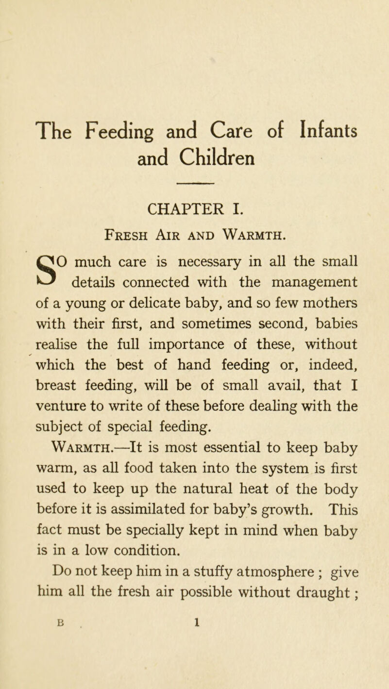 The Feeding and Care of Infants and Children CHAPTER I. Fresh Air and Warmth. SO much care is necessary in all the small details connected with the management of a young or delicate baby, and so few mothers with their first, and sometimes second, babies realise the full importance of these, without which the best of hand feeding or, indeed, breast feeding, will be of small avail, that I venture to write of these before deahng with the subject of special feeding. Warmth.—It is most essential to keep baby warm, as all food taken into the system is first used to keep up the natural heat of the body before it is assimilated for baby’s growth. This fact must be specially kept in mind when baby is in a low condition. Do not keep him in a stuffy atmosphere ; give him all the fresh air possible without draught;