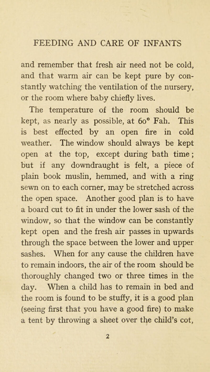 and remember that fresh air need not be cold, and that warm air can be kept pure by con- stantly watching the ventilation of the nursery, or the room where baby chiefly lives. The temperature of the room should be kept, as nearly as possible, at 6o° Fah. This is best effected by an open fire in cold weather. The window should always be kept open at the top, except during bath time; but if any downdraught is felt, a piece of plain book mushn, hemmed, and with a ring sewn on to each comer, may be stretched across the open space. Another good plan is to have a board cut to fit in under the lower sash of the window, so that the window can be constantly kept open and the fresh air passes in upwards through the space between the lower and upper sashes. When for any cause the children have to remain indoors, the air of the room should be thoroughly changed two or three times in the day. When a child has to remain in bed and the room is found to be stuffy, it is a good plan (seeing first that you have a good fire) to make a tent by throwing a sheet over the child’s cot.