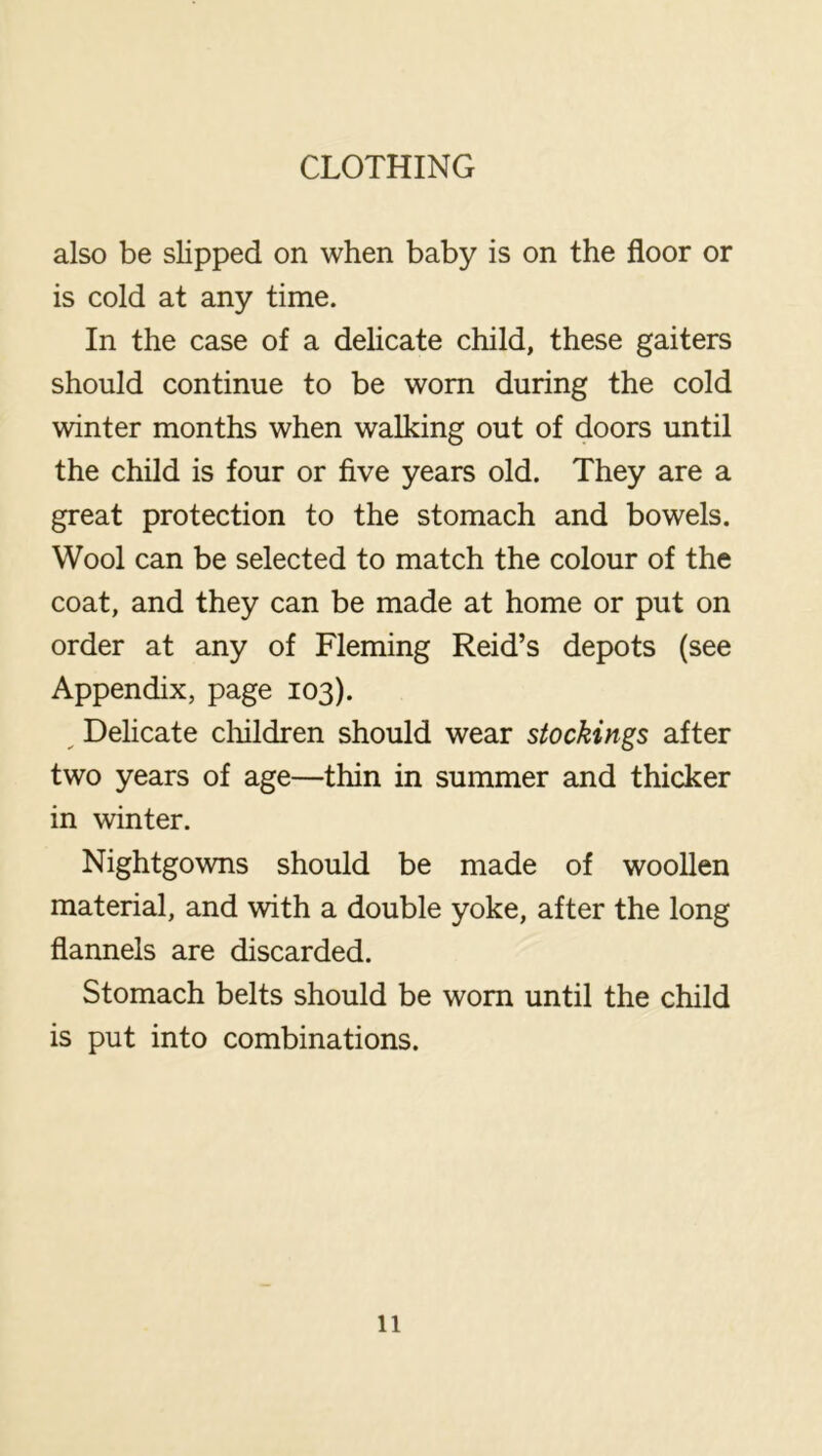 also be slipped on when baby is on the floor or is cold at any time. In the case of a delicate child, these gaiters should continue to be worn during the cold winter months when walking out of doors until the child is four or five years old. They are a great protection to the stomach and bowels. Wool can be selected to match the colour of the coat, and they can be made at home or put on order at any of Fleming Reid’s depots (see Appendix, page 103). ^ Delicate children should wear stockings after two years of age—thin in summer and thicker in winter. Nightgowns should be made of woollen material, and with a double yoke, after the long flannels are discarded. Stomach belts should be worn until the child is put into combinations.